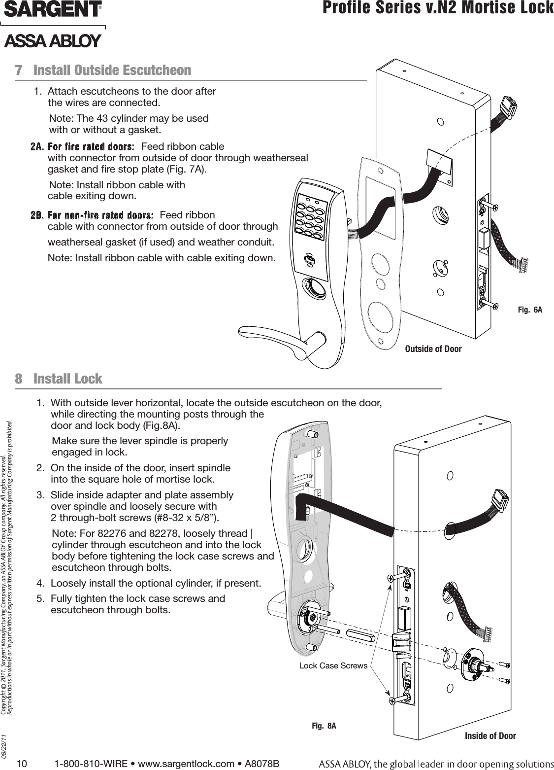 10          1-800-810-WIRE • www.sargentlock.com • A8078B Copyright © 2011, Sargent Manufacturing Company, an ASSA ABLOY Group company. All rights reserved. Reproductions in whole or in part without express written permission of Sargent Manufacturing Company is prohibited.08/22/11 Profile Series v.N2 Mortise Lock  8   Install Lock1.  With outside lever horizontal, locate the outside escutcheon on the door,  while directing the mounting posts through the  door and lock body (Fig.8A).Make sure the lever spindle is properly  engaged in lock.2.  On the inside of the door, insert spindle  into the square hole of mortise lock.3.  Slide inside adapter and plate assembly  over spindle and loosely secure with  2 through-bolt screws (#8-32 x 5/8”).Note: For 82276 and 82278, loosely thread | cylinder through escutcheon and into the lock  body before tightening the lock case screws and  escutcheon through bolts.4.  Loosely install the optional cylinder, if present.5.  Fully tighten the lock case screws and  escutcheon through bolts.   1.  Attach escutcheons to the door after  the wires are connected.Note: The 43 cylinder may be used  with or without a gasket.2A. For fire rated doors:  Feed ribbon cable       with connector from outside of door through weatherseal        gasket and re stop plate (Fig. 7A).  Note: Install ribbon cable with        cable exiting down.2B. For non-fire rated doors:  Feed ribbon       cable with connector from outside of door through       weatherseal gasket (if used) and weather conduit.      Note: Install ribbon cable with cable exiting down.7   Install Outside EscutcheonFig.  6AOutside of DoorLock Case ScrewsInside of DoorFig.  8A