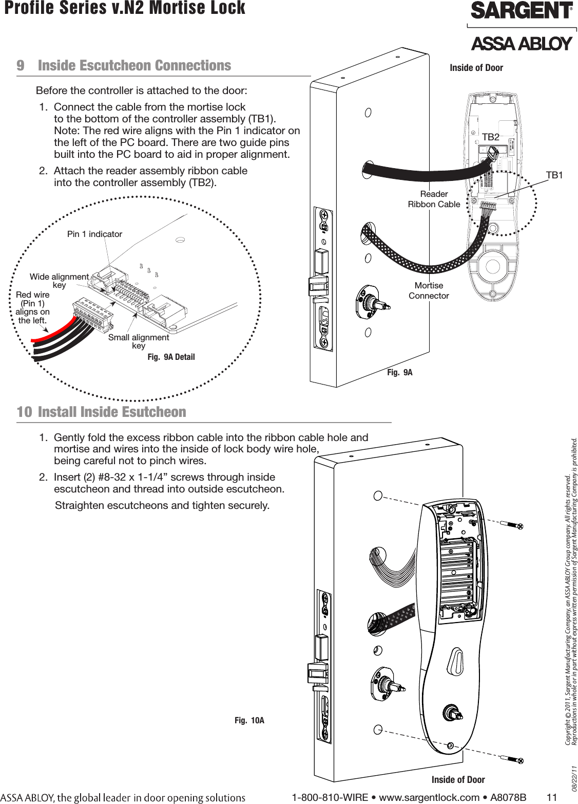 08/22/111-800-810-WIRE • www.sargentlock.com • A8078B       11Copyright © 2011, Sargent Manufacturing Company, an ASSA ABLOY Group company. All rights reserved. Reproductions in whole or in part without express written permission of Sargent Manufacturing Company is prohibited. Profile Series v.N2 Mortise Lock  9  Inside Escutcheon ConnectionsBefore the controller is attached to the door:1.  Connect the cable from the mortise lock  to the bottom of the controller assembly (TB1).  Note: The red wire aligns with the Pin 1 indicator on the left of the PC board. There are two guide pins built into the PC board to aid in proper alignment.2.  Attach the reader assembly ribbon cable  into the controller assembly (TB2).Inside of DoorFig.  9AMortise ConnectorReader Ribbon Cable10  Install Inside Esutcheon 1.  Gently fold the excess ribbon cable into the ribbon cable hole and mortise and wires into the inside of lock body wire hole,  being careful not to pinch wires. 2.  Insert (2) #8-32 x 1-1/4” screws through inside  escutcheon and thread into outside escutcheon.Straighten escutcheons and tighten securely.Inside of DoorFig.  10A1Fig.  9A DetailPin 1 indicatorSmall alignment keyWide alignment keyRed wire (Pin 1) aligns on the left.TB1TB2