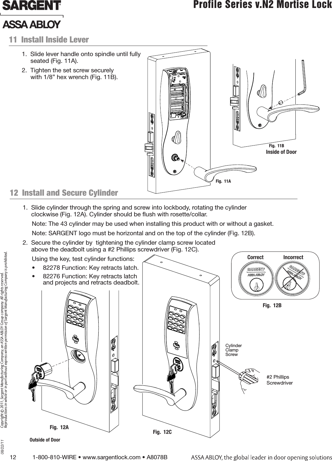 12          1-800-810-WIRE • www.sargentlock.com • A8078B Copyright © 2011, Sargent Manufacturing Company, an ASSA ABLOY Group company. All rights reserved. Reproductions in whole or in part without express written permission of Sargent Manufacturing Company is prohibited.08/22/11 Profile Series v.N2 Mortise Lock  Inside of DoorFig.  11BFig.  11A12  Install and Secure CylinderFig.  12AOutside of Door11  Install Inside Lever1.  Slide lever handle onto spindle until fully  seated (Fig. 11A).2.  Tighten the set screw securely  with 1/8” hex wrench (Fig. 11B).1.  Slide cylinder through the spring and screw into lockbody, rotating the cylinder  clockwise (Fig. 12A). Cylinder should be ush with rosette/collar.Note: The 43 cylinder may be used when installing this product with or without a gasket.Note: SARGENT logo must be horizontal and on the top of the cylinder (Fig. 12B). 2.  Secure the cylinder by  tightening the cylinder clamp screw located  above the deadbolt using a #2 Phillips screwdriver (Fig. 12C).Using the key, test cylinder functions: •  82278 Function: Key retracts latch.•  82276 Function: Key retracts latch  and projects and retracts deadbolt.Fig.  12BCorrect               Incorrect#2 Phillips ScrewdriverCylinder  Clamp  ScrewFig.  12C