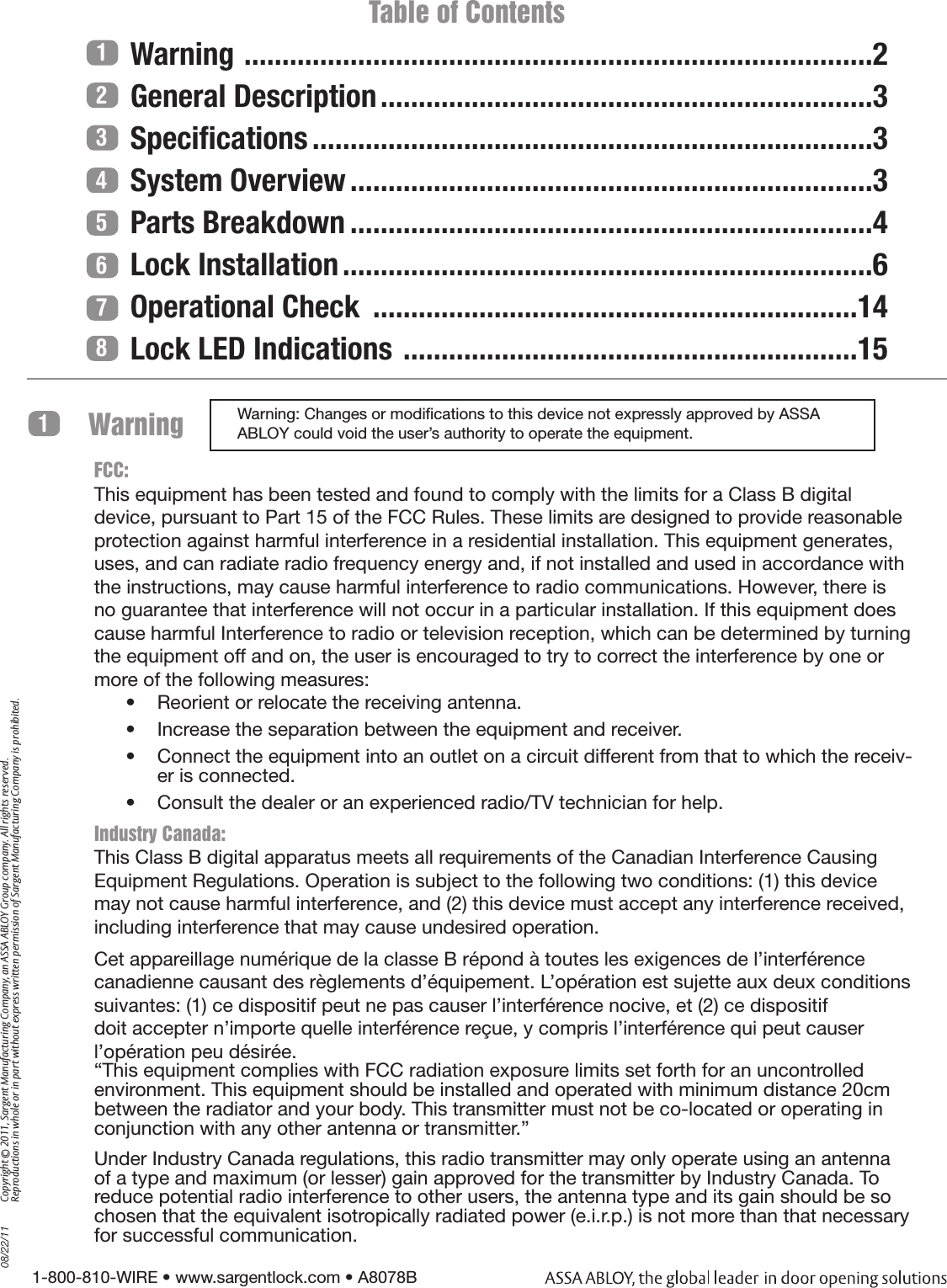 1-800-810-WIRE • www.sargentlock.com • A8078B Copyright © 2011, Sargent Manufacturing Company, an ASSA ABLOY Group company. All rights reserved. Reproductions in whole or in part without express written permission of Sargent Manufacturing Company is prohibited.08/22/111234567                         Table of ContentsWarning  ...................................................................................2General Description .................................................................3Speciﬁcations ..........................................................................3System Overview .....................................................................3Parts Breakdown .....................................................................4Lock Installation ......................................................................6Operational Check  ................................................................14Lock LED Indications  ............................................................15Warning: Changes or modications to this device not expressly approved by ASSA ABLOY could void the user’s authority to operate the equipment.Warning 1FCC:This equipment has been tested and found to comply with the limits for a Class B digital device, pursuant to Part 15 of the FCC Rules. These limits are designed to provide reasonable protection against harmful interference in a residential installation. This equipment generates, uses, and can radiate radio frequency energy and, if not installed and used in accordance with the instructions, may cause harmful interference to radio communications. However, there is no guarantee that interference will not occur in a particular installation. If this equipment does cause harmful Interference to radio or television reception, which can be determined by turning the equipment off and on, the user is encouraged to try to correct the interference by one or more of the following measures:•  Reorient or relocate the receiving antenna.•  Increase the separation between the equipment and receiver.•  Connect the equipment into an outlet on a circuit different from that to which the receiv-er is connected.•  Consult the dealer or an experienced radio/TV technician for help.Industry Canada:This Class B digital apparatus meets all requirements of the Canadian Interference Causing Equipment Regulations. Operation is subject to the following two conditions: (1) this device may not cause harmful interference, and (2) this device must accept any interference received, including interference that may cause undesired operation. Cet appareillage numérique de la classe B répond à toutes les exigences de l’interférence canadienne causant des règlements d’équipement. L’opération est sujette aux deux conditions suivantes: (1) ce dispositif peut ne pas causer l’interférence nocive, et (2) ce dispositif doit accepter n’importe quelle interférence reçue, y compris l’interférence qui peut causer l’opération peu désirée.“This equipment complies with FCC radiation exposure limits set forth for an uncontrolled environment. This equipment should be installed and operated with minimum distance 20cm between the radiator and your body. This transmitter must not be co-located or operating in conjunction with any other antenna or transmitter.”Under Industry Canada regulations, this radio transmitter may only operate using an antenna of a type and maximum (or lesser) gain approved for the transmitter by Industry Canada. To reduce potential radio interference to other users, the antenna type and its gain should be so chosen that the equivalent isotropically radiated power (e.i.r.p.) is not more than that necessary for successful communication.8