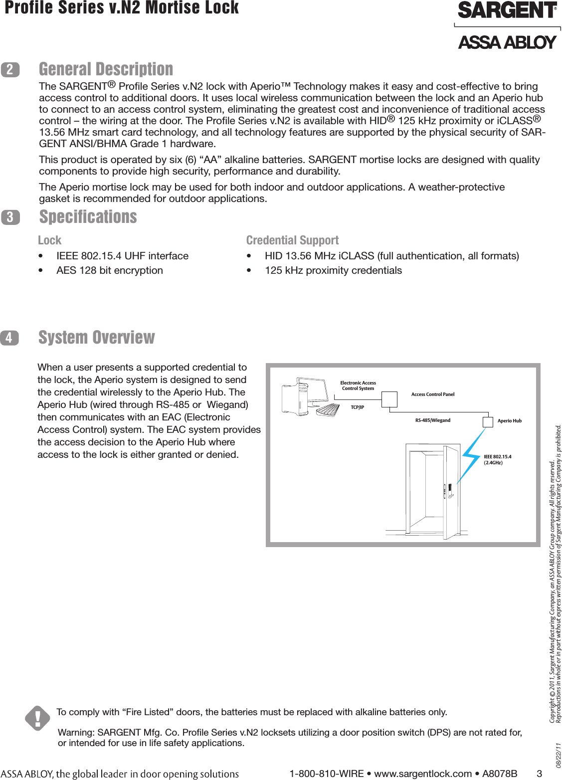 08/22/111-800-810-WIRE • www.sargentlock.com • A8078B       3Copyright © 2011, Sargent Manufacturing Company, an ASSA ABLOY Group company. All rights reserved. Reproductions in whole or in part without express written permission of Sargent Manufacturing Company is prohibited. Profile Series v.N2 Mortise Lock  Warning: SARGENT Mfg. Co. Prole Series v.N2 locksets utilizing a door position switch (DPS) are not rated for, or intended for use in life safety applications.System Overview4!To comply with “Fire Listed” doors, the batteries must be replaced with alkaline batteries only.SpecificationsGeneral Description23The SARGENT® Prole Series v.N2 lock with Aperio™ Technology makes it easy and cost-effective to bring access control to additional doors. It uses local wireless communication between the lock and an Aperio hub to connect to an access control system, eliminating the greatest cost and inconvenience of traditional access control – the wiring at the door. The Prole Series v.N2 is available with HID® 125 kHz proximity or iCLASS® 13.56 MHz smart card technology, and all technology features are supported by the physical security of SAR-GENT ANSI/BHMA Grade 1 hardware.This product is operated by six (6) “AA” alkaline batteries. SARGENT mortise locks are designed with quality components to provide high security, performance and durability.The Aperio mortise lock may be used for both indoor and outdoor applications. A weather-protectivegasket is recommended for outdoor applications.Lock•  IEEE 802.15.4 UHF interface•  AES 128 bit encryptionCredential Support•  HID 13.56 MHz iCLASS (full authentication, all formats)•  125 kHz proximity credentialsWhen a user presents a supported credential to the lock, the Aperio system is designed to send the credential wirelessly to the Aperio Hub. The Aperio Hub (wired through RS-485 or  Wiegand) then communicates with an EAC (Electronic Access Control) system. The EAC system provides the access decision to the Aperio Hub where access to the lock is either granted or denied.    Access Control PanelAperio Hub Electronic Access Control SystemTCP/IPRS-485/WiegandIEEE 802.15.4  (2.4GHz)