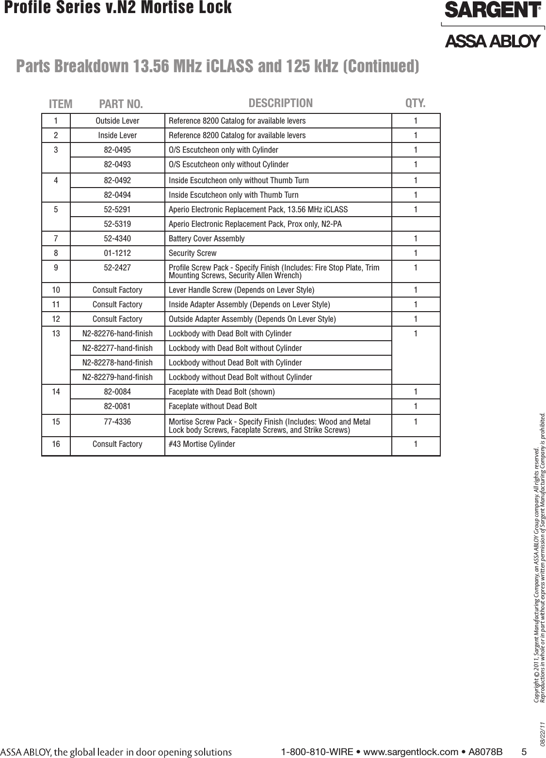 08/22/111-800-810-WIRE • www.sargentlock.com • A8078B       5Copyright © 2011, Sargent Manufacturing Company, an ASSA ABLOY Group company. All rights reserved. Reproductions in whole or in part without express written permission of Sargent Manufacturing Company is prohibited. Profile Series v.N2 Mortise Lock  1 Outside Lever Reference 8200 Catalog for available levers 12 Inside Lever Reference 8200 Catalog for available levers 13 82-0495 O/S Escutcheon only with Cylinder 182-0493 O/S Escutcheon only without Cylinder 14 82-0492 Inside Escutcheon only without Thumb Turn 182-0494 Inside Escutcheon only with Thumb Turn 15 52-5291 Aperio Electronic Replacement Pack, 13.56 MHz iCLASS 152-5319 Aperio Electronic Replacement Pack, Prox only, N2-PA7 52-4340 Battery Cover Assembly 18 01-1212 Security Screw 19 52-2427 Proﬁle Screw Pack - Specify Finish (Includes: Fire Stop Plate, Trim Mounting Screws, Security Allen Wrench)110 Consult Factory Lever Handle Screw (Depends on Lever Style) 111 Consult Factory Inside Adapter Assembly (Depends on Lever Style) 112 Consult Factory Outside Adapter Assembly (Depends On Lever Style) 113 N2-82276-hand-ﬁnish Lockbody with Dead Bolt with Cylinder 1N2-82277-hand-ﬁnish Lockbody with Dead Bolt without CylinderN2-82278-hand-ﬁnish Lockbody without Dead Bolt with CylinderN2-82279-hand-ﬁnish Lockbody without Dead Bolt without Cylinder14 82-0084 Faceplate with Dead Bolt (shown) 182-0081 Faceplate without Dead Bolt 115 77-4336 Mortise Screw Pack - Specify Finish (Includes: Wood and Metal Lock body Screws, Faceplate Screws, and Strike Screws)116 Consult Factory #43 Mortise Cylinder 1   ITEM PART NO. DESCRIPTION QTY.  Parts Breakdown 13.56 MHz iCLASS and 125 kHz (Continued)     