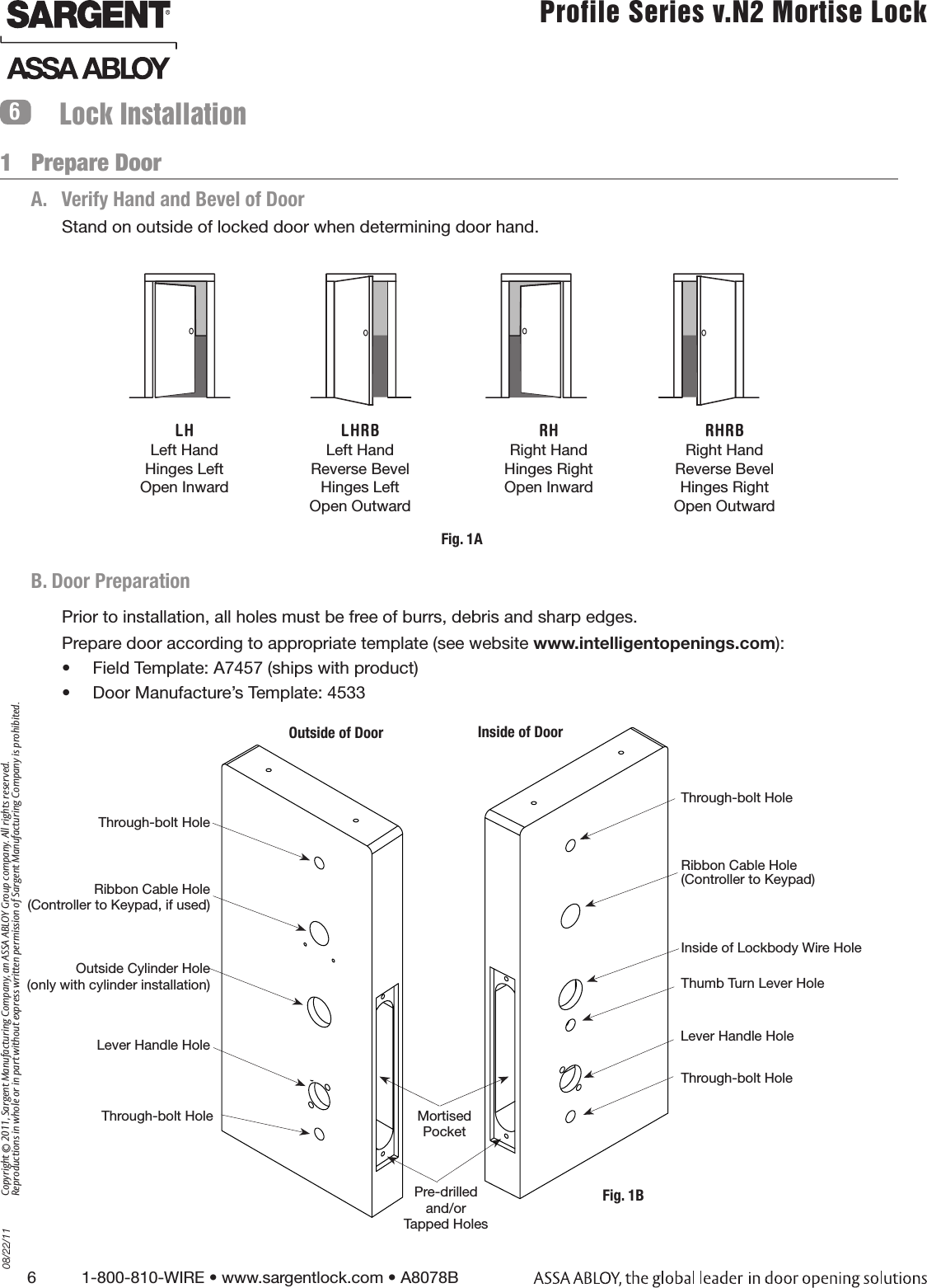 6          1-800-810-WIRE • www.sargentlock.com • A8078B Copyright © 2011, Sargent Manufacturing Company, an ASSA ABLOY Group company. All rights reserved. Reproductions in whole or in part without express written permission of Sargent Manufacturing Company is prohibited.08/22/11 Profile Series v.N2 Mortise Lock  A.   Verify Hand and Bevel of DoorStand on outside of locked door when determining door hand.Lock InstallationLH Left Hand Hinges Left Open Inward LHRB Left Hand Reverse Bevel Hinges Left Open Outward RHRight Hand Hinges Right Open Inward RHRB Right Hand Reverse Bevel Hinges Right Open Outward Fig. 1A1   Prepare Door6B. Door PreparationPrior to installation, all holes must be free of burrs, debris and sharp edges. Prepare door according to appropriate template (see website www.intelligentopenings.com):•  Field Template: A7457 (ships with product)•  Door Manufacture’s Template: 4533Outside Cylinder Hole(only with cylinder installation)Outside of Door Inside of DoorRibbon Cable Hole (Controller to Keypad, if used)Lever Handle HoleThrough-bolt HoleRibbon Cable Hole  (Controller to Keypad)Inside of Lockbody Wire HoleLever Handle HoleThrough-bolt HolePre-drilled and/orTapped HolesMortisedPocketThumb Turn Lever HoleFig. 1BThrough-bolt HoleThrough-bolt Hole