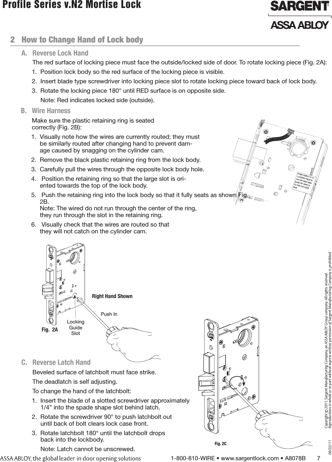 08/22/111-800-810-WIRE • www.sargentlock.com • A8078B       7Copyright © 2011, Sargent Manufacturing Company, an ASSA ABLOY Group company. All rights reserved. Reproductions in whole or in part without express written permission of Sargent Manufacturing Company is prohibited. Profile Series v.N2 Mortise Lock  2   How to Change Hand of Lock bodyBeveled surface of latchbolt must face strike.The deadlatch is self adjusting.To change the hand of the latchbolt:1.  Insert the blade of a slotted screwdriver approximately  1/4” into the spade shape slot behind latch.2.  Rotate the screwdriver 90° to push latchbolt out  until back of bolt clears lock case front.3.  Rotate latchbolt 180° until the latchbolt drops  back into the lockbody.Note: Latch cannot be unscrewed.The red surface of locking piece must face the outside/locked side of door. To rotate locking piece (Fig. 2A):1.  Position lock body so the red surface of the locking piece is visible.2.  Insert blade type screwdriver into locking piece slot to rotate locking piece toward back of lock body.3.  Rotate the locking piece 180° until RED surface is on opposite side.Note: Red indicates locked side (outside).  Push InRight Hand ShownLocking Guide SlotFig.  2AA.  Reverse Lock HandC.   Reverse Latch HandFig.  2BB.  Wire HarnessMake sure the plastic retaining ring is seated  correctly (Fig. 2B):1.  Visually note how the wires are currently routed; they must be similarly routed after changing hand to prevent dam-age caused by snagging on the cylinder cam.2.  Remove the black plastic retaining ring from the lock body.3.  Carefully pull the wires through the opposite lock body hole.4.   Position the retaining ring so that the large slot is ori-ented towards the top of the lock body.5.   Push the retaining ring into the lock body so that it fully seats as shown Fig. 2B.  Note: The wired do not run through the center of the ring, they run through the slot in the retaining ring.6.   Visually check that the wires are routed so that they will not catch on the cylinder cam.Fig. 2C