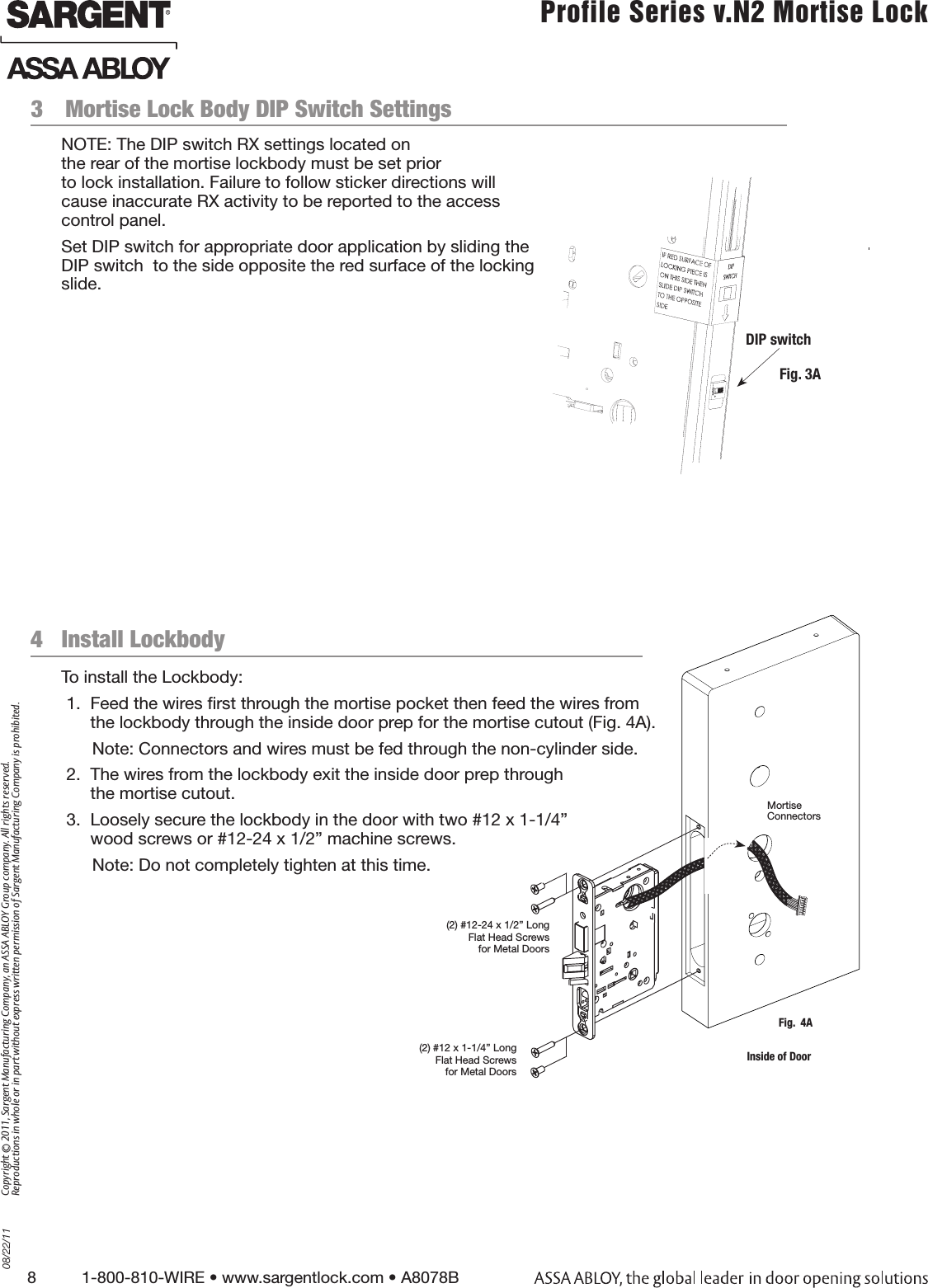 8          1-800-810-WIRE • www.sargentlock.com • A8078B Copyright © 2011, Sargent Manufacturing Company, an ASSA ABLOY Group company. All rights reserved. Reproductions in whole or in part without express written permission of Sargent Manufacturing Company is prohibited.08/22/11 Profile Series v.N2 Mortise Lock  3  Mortise Lock Body DIP Switch Settings Fig. 3A4   Install LockbodyTo install the Lockbody: 1.  Feed the wires rst through the mortise pocket then feed the wires from the lockbody through the inside door prep for the mortise cutout (Fig. 4A).Note: Connectors and wires must be fed through the non-cylinder side. 2.  The wires from the lockbody exit the inside door prep through  the mortise cutout.3.  Loosely secure the lockbody in the door with two #12 x 1-1/4” wood screws or #12-24 x 1/2” machine screws.Note: Do not completely tighten at this time.(2) #12-24 x 1/2” Long Flat Head Screws for Metal Doors(2) #12 x 1-1/4” Long Flat Head Screws for Metal DoorsFig.  4AMortise  Connectors Inside of DoorDIP switchNOTE: The DIP switch RX settings located on  the rear of the mortise lockbody must be set prior  to lock installation. Failure to follow sticker directions will cause inaccurate RX activity to be reported to the access control panel.Set DIP switch for appropriate door application by sliding the DIP switch  to the side opposite the red surface of the locking slide. 