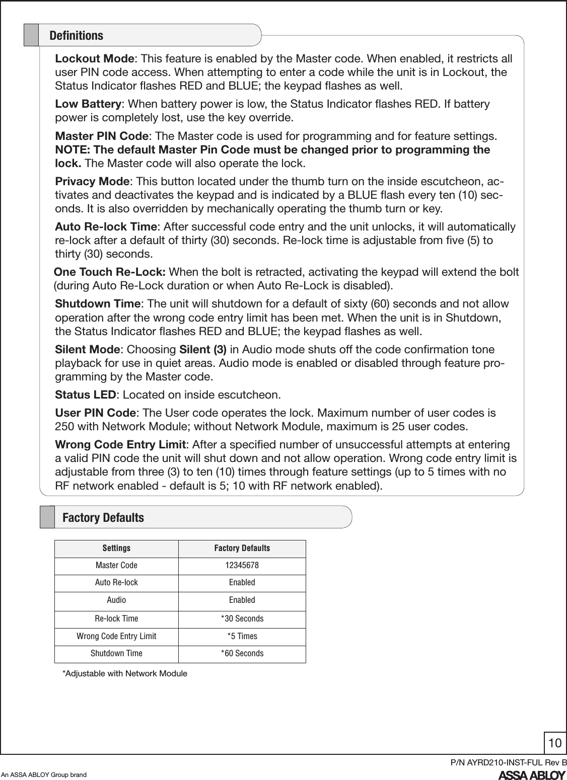 10An ASSA ABLOY Group brandP/N AYRD210-INST-FUL Rev BLockout Mode: This feature is enabled by the Master code. When enabled, it restricts all user PIN code access. When attempting to enter a code while the unit is in Lockout, the Status Indicator ﬂashes RED and BLUE; the keypad ﬂashes as well.Low Battery: When battery power is low, the Status Indicator ﬂashes RED. If battery power is completely lost, use the key override. Master PIN Code: The Master code is used for programming and for feature settings. NOTE: The default Master Pin Code must be changed prior to programming the lock. The Master code will also operate the lock.Privacy Mode: This button located under the thumb turn on the inside escutcheon, ac-tivates and deactivates the keypad and is indicated by a BLUE ﬂash every ten (10) sec-onds. It is also overridden by mechanically operating the thumb turn or key.Auto Re-lock Time: After successful code entry and the unit unlocks, it will automatically re-lock after a default of thirty (30) seconds. Re-lock time is adjustable from ﬁve (5) to thirty (30) seconds.    One Touch Re-Lock: When the bolt is retracted, activating the keypad will extend the bolt       (during Auto Re-Lock duration or when Auto Re-Lock is disabled). Shutdown Time: The unit will shutdown for a default of sixty (60) seconds and not allow operation after the wrong code entry limit has been met. When the unit is in Shutdown, the Status Indicator ﬂashes RED and BLUE; the keypad ﬂashes as well.Silent Mode: Choosing Silent (3) in Audio mode shuts off the code conﬁrmation tone playback for use in quiet areas. Audio mode is enabled or disabled through feature pro-gramming by the Master code.Status LED: Located on inside escutcheon. User PIN Code: The User code operates the lock. Maximum number of user codes is 250 with Network Module; without Network Module, maximum is 25 user codes.Wrong Code Entry Limit: After a speciﬁed number of unsuccessful attempts at entering a valid PIN code the unit will shut down and not allow operation. Wrong code entry limit is adjustable from three (3) to ten (10) times through feature settings (up to 5 times with no RF network enabled - default is 5; 10 with RF network enabled).     DeﬁnitionsSettings Factory DefaultsMaster Code 12345678Auto Re-lock EnabledAudio EnabledRe-lock Time *30 SecondsWrong Code Entry Limit *5 TimesShutdown Time *60 Seconds    Factory Defaults*Adjustable with Network Module