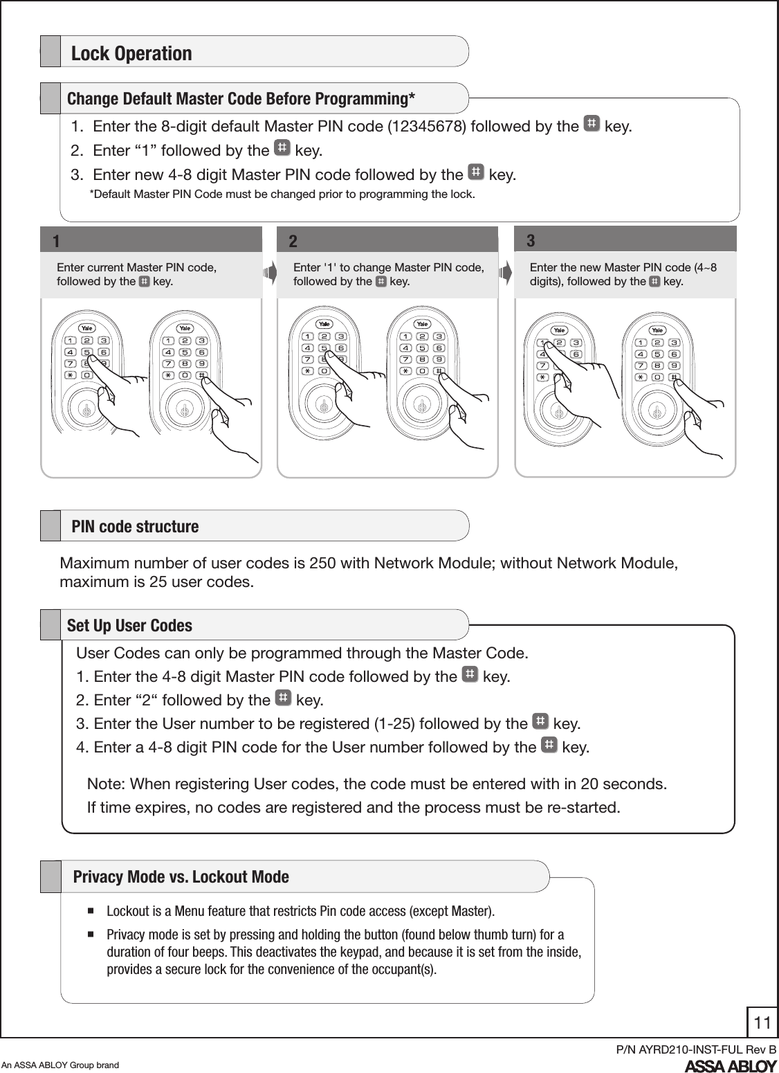 11An ASSA ABLOY Group brandP/N AYRD210-INST-FUL Rev B    Lock Operation1Enter current Master PIN code,  followed by the   key.   1Enter &apos;1&apos; to change Master PIN code, followed by the   key.    2Enter the new Master PIN code (4~8 digits), followed by the  key.     31.  Enter the 8-digit default Master PIN code (12345678) followed by the   key. 2.  Enter “1” followed by the   key. 3.  Enter new 4-8 digit Master PIN code followed by the   key.    Change Default Master Code Before Programming*User Codes can only be programmed through the Master Code.1. Enter the 4-8 digit Master PIN code followed by the   key. 2. Enter “2“ followed by the   key. 3. Enter the User number to be registered (1-25) followed by the   key. 4. Enter a 4-8 digit PIN code for the User number followed by the   key.    Set Up User CodesNote: When registering User codes, the code must be entered with in 20 seconds. If time expires, no codes are registered and the process must be re-started.    PIN code structureMaximum number of user codes is 250 with Network Module; without Network Module, maximum is 25 user codes. Lockout is a Menu feature that restricts Pin code access (except Master). Privacy mode is set by pressing and holding the button (found below thumb turn) for a duration of four beeps. This deactivates the keypad, and because it is set from the inside, provides a secure lock for the convenience of the occupant(s).      Privacy Mode vs. Lockout Mode  *Default Master PIN Code must be changed prior to programming the lock.