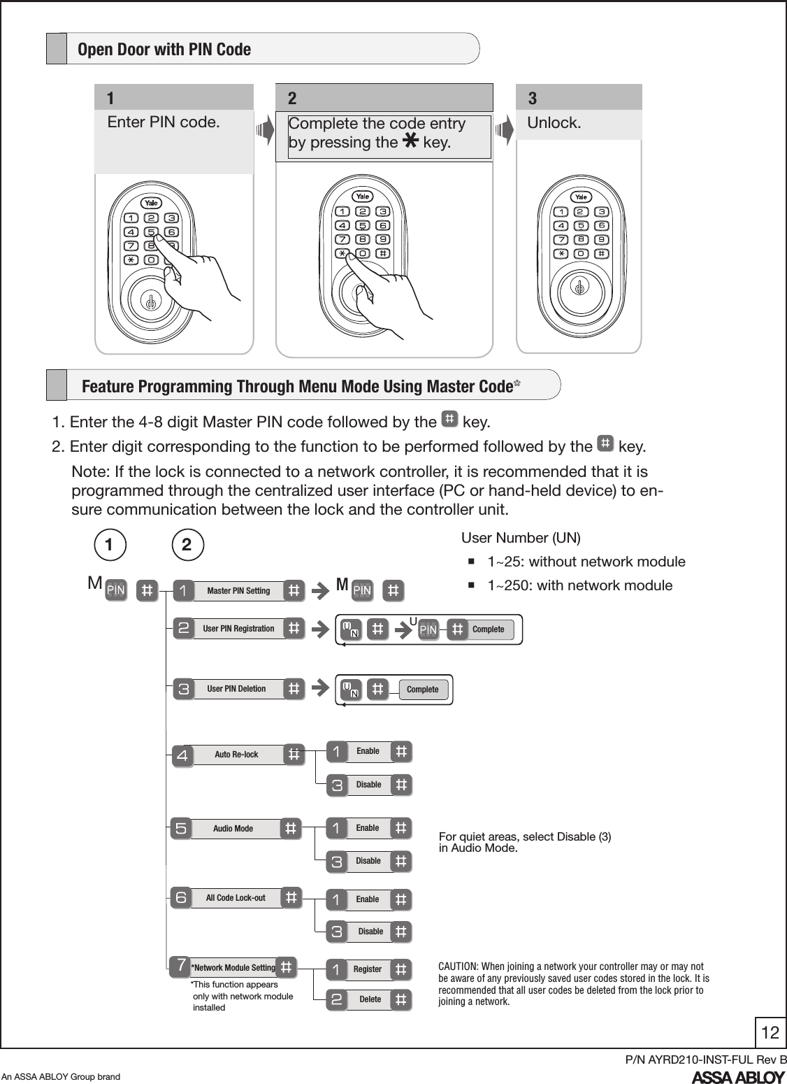 12An ASSA ABLOY Group brandP/N AYRD210-INST-FUL Rev B     Feature Programming Through Menu Mode Using Master Code*  1. Enter the 4-8 digit Master PIN code followed by the   key. 2. Enter digit corresponding to the function to be performed followed by the   key. Note: If the lock is connected to a network controller, it is recommended that it is programmed through the centralized user interface (PC or hand-held device) to en-sure communication between the lock and the controller unit. Master PIN SettingMMUser PIN DeletionAudio Mode  All Code Lock-out    *Network Module SettingEnableEnableRegister  Disable   DeleteDisableUser Number (UN) 1~25: without network module 1~250: with network module 1 2  User PIN RegistrationCompleteUCompleteAuto Re-lock7Enable  Disable   *This function appears        only with network module   installed   1  Enter PIN code.    2Complete the code entry  by pressing the   key.Unlock.   3    Open Door with PIN Code   For quiet areas, select Disable (3) in Audio Mode.CAUTION: When joining a network your controller may or may not be aware of any previously saved user codes stored in the lock. It is recommended that all user codes be deleted from the lock prior to joining a network.