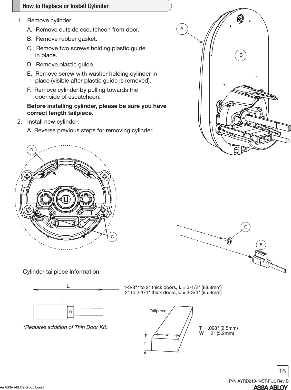 16An ASSA ABLOY Group brandP/N AYRD210-INST-FUL Rev B1.   Remove cylinder:A.  Remove outside escutcheon from door. B.  Remove rubber gasket.C.  Remove two screws holding plastic guide                    in place. D.  Remove plastic guide. E.  Remove screw with washer holding cylinder in       place (visible after plastic guide is removed). F.  Remove cylinder by pulling towards the       door side of escutcheon. Before installing cylinder, please be sure you have correct length tailpiece.2.   Install new cylinder:      A. Reverse previous steps for removing cylinder.   How to Replace or Install CylinderABDCFE1-3/8&quot;* to 2&quot; thick doors, L = 3-1/2&quot; (88.8mm) 2&quot; to 2-1/4&quot; thick doors, L = 3-3/4&quot; (95.3mm)*Requires addition of Thin Door Kit. L  Cylinder tailpiece information:T = .098&quot; (2.5mm)W = .2&quot; (5.2mm)wTTailpiece