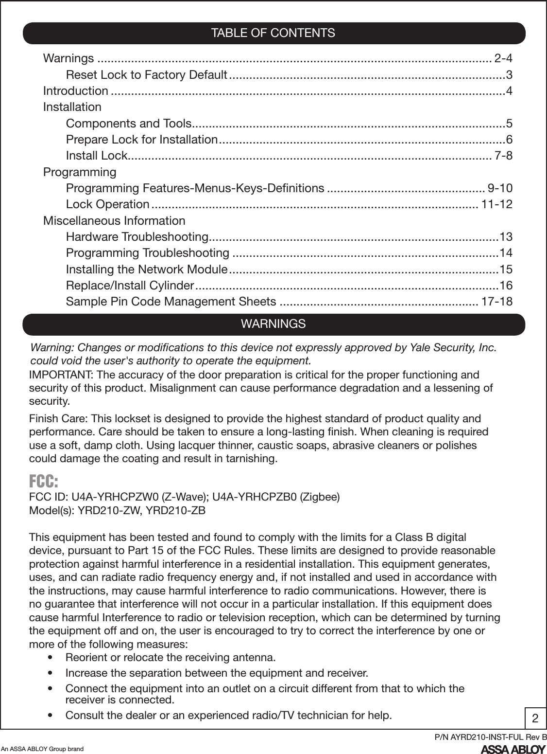 2An ASSA ABLOY Group brandP/N AYRD210-INST-FUL Rev BWarnings ..................................................................................................................... 2-4Reset Lock to Factory Default ..................................................................................3Introduction .....................................................................................................................4InstallationComponents and Tools .............................................................................................5Prepare Lock for Installation .....................................................................................6Install Lock ............................................................................................................ 7-8ProgrammingProgramming Features-Menus-Keys-Deﬁnitions ............................................... 9-10Lock Operation ................................................................................................. 11-12Miscellaneous InformationHardware Troubleshooting ......................................................................................13 Programming Troubleshooting ...............................................................................14Installing the Network Module ................................................................................15Replace/Install Cylinder ..........................................................................................16Sample Pin Code Management Sheets ........................................................... 17-18TABLE OF CONTENTSWARNINGSIMPORTANT: The accuracy of the door preparation is critical for the proper functioning and security of this product. Misalignment can cause performance degradation and a lessening of security.Finish Care: This lockset is designed to provide the highest standard of product quality and performance. Care should be taken to ensure a long-lasting ﬁnish. When cleaning is required use a soft, damp cloth. Using lacquer thinner, caustic soaps, abrasive cleaners or polishes could damage the coating and result in tarnishing.FCC: FCC ID: U4A-YRHCPZW0 (Z-Wave); U4A-YRHCPZB0 (Zigbee)Model(s): YRD210-ZW, YRD210-ZBThis equipment has been tested and found to comply with the limits for a Class B digital device, pursuant to Part 15 of the FCC Rules. These limits are designed to provide reasonable protection against harmful interference in a residential installation. This equipment generates, uses, and can radiate radio frequency energy and, if not installed and used in accordance with the instructions, may cause harmful interference to radio communications. However, there is no guarantee that interference will not occur in a particular installation. If this equipment does cause harmful Interference to radio or television reception, which can be determined by turning the equipment off and on, the user is encouraged to try to correct the interference by one or more of the following measures:•  Reorient or relocate the receiving antenna.•  Increase the separation between the equipment and receiver.•  Connect the equipment into an outlet on a circuit different from that to which the         receiver is connected.•  Consult the dealer or an experienced radio/TV technician for help.Warning: Changes or modiﬁcations to this device not expressly approved by Yale Security, Inc. could void the user&apos;s authority to operate the equipment.