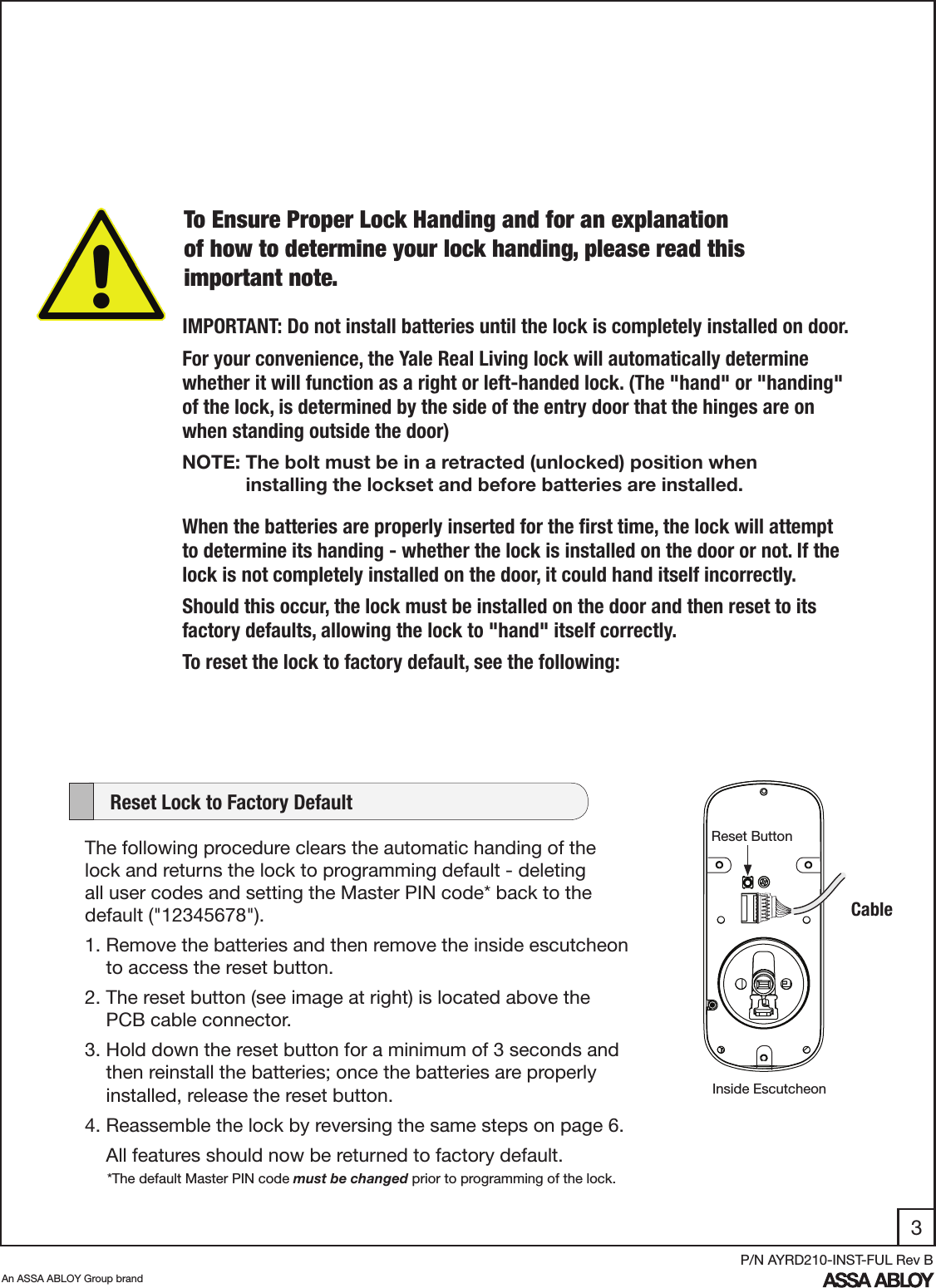 3An ASSA ABLOY Group brandP/N AYRD210-INST-FUL Rev BIMPORTANT: Do not install batteries until the lock is completely installed on door.For your convenience, the Yale Real Living lock will automatically determine whether it will function as a right or left-handed lock. (The &quot;hand&quot; or &quot;handing&quot; of the lock, is determined by the side of the entry door that the hinges are on when standing outside the door)When the batteries are properly inserted for the ﬁrst time, the lock will attempt to determine its handing - whether the lock is installed on the door or not. If the lock is not completely installed on the door, it could hand itself incorrectly. Should this occur, the lock must be installed on the door and then reset to its factory defaults, allowing the lock to &quot;hand&quot; itself correctly.To reset the lock to factory default, see the following:The following procedure clears the automatic handing of the lock and returns the lock to programming default - deleting all user codes and setting the Master PIN code* back to the                     default (&quot;12345678&quot;).  1. Remove the batteries and then remove the inside escutcheon           to access the reset button.2. The reset button (see image at right) is located above the            PCB cable connector. 3. Hold down the reset button for a minimum of 3 seconds and          then reinstall the batteries; once the batteries are properly              installed, release the reset button. 4. Reassemble the lock by reversing the same steps on page 6.     All features should now be returned to factory default.     Reset Lock to Factory DefaultCableReset ButtonInside Escutcheon*The default Master PIN code must be changed prior to programming of the lock.To Ensure Proper Lock Handing and for an explanation of how to determine your lock handing, please read this important note. NOTE: The bolt must be in a retracted (unlocked) position when                           installing the lockset and before batteries are installed.