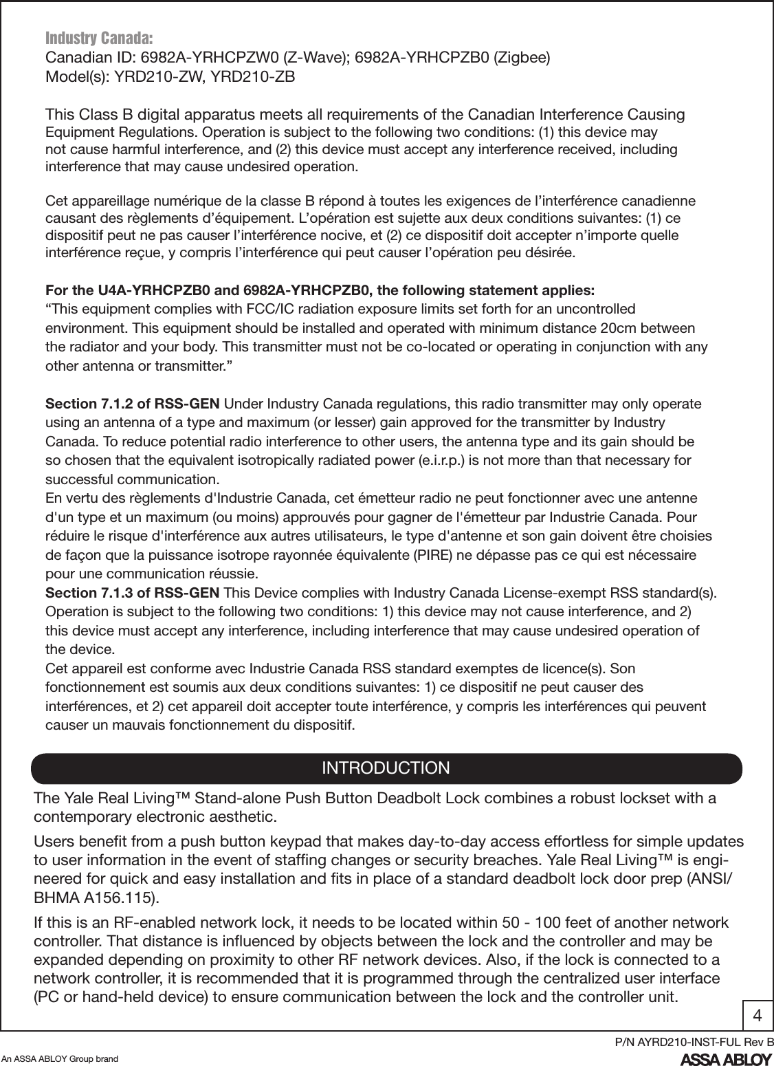 4An ASSA ABLOY Group brandP/N AYRD210-INST-FUL Rev BINTRODUCTIONThe Yale Real Living™ Stand-alone Push Button Deadbolt Lock combines a robust lockset with a contemporary electronic aesthetic.Users beneﬁt from a push button keypad that makes day-to-day access effortless for simple updates to user information in the event of stafﬁng changes or security breaches. Yale Real Living™ is engi-neered for quick and easy installation and ﬁts in place of a standard deadbolt lock door prep (ANSI/BHMA A156.115).If this is an RF-enabled network lock, it needs to be located within 50 - 100 feet of another network controller. That distance is inﬂuenced by objects between the lock and the controller and may be expanded depending on proximity to other RF network devices. Also, if the lock is connected to a network controller, it is recommended that it is programmed through the centralized user interface (PC or hand-held device) to ensure communication between the lock and the controller unit. Industry Canada:Canadian ID: 6982A-YRHCPZW0 (Z-Wave); 6982A-YRHCPZB0 (Zigbee)Model(s): YRD210-ZW, YRD210-ZBThis Class B digital apparatus meets all requirements of the Canadian Interference Causing Equipment Regulations. Operation is subject to the following two conditions: (1) this device may not cause harmful interference, and (2) this device must accept any interference received, including interference that may cause undesired operation. Cet appareillage numérique de la classe B répond à toutes les exigences de l’interférence canadienne causant des règlements d’équipement. L’opération est sujette aux deux conditions suivantes: (1) ce dispositif peut ne pas causer l’interférence nocive, et (2) ce dispositif doit accepter n’importe quelle interférence reçue, y compris l’interférence qui peut causer l’opération peu désirée.For the U4A-YRHCPZB0 and 6982A-YRHCPZB0, the following statement applies:“This equipment complies with FCC/IC radiation exposure limits set forth for an uncontrolled environment. This equipment should be installed and operated with minimum distance 20cm between the radiator and your body. This transmitter must not be co-located or operating in conjunction with any other antenna or transmitter.”Section 7.1.2 of RSS-GEN Under Industry Canada regulations, this radio transmitter may only operate using an antenna of a type and maximum (or lesser) gain approved for the transmitter by Industry Canada. To reduce potential radio interference to other users, the antenna type and its gain should be so chosen that the equivalent isotropically radiated power (e.i.r.p.) is not more than that necessary for successful communication.En vertu des règlements d&apos;Industrie Canada, cet émetteur radio ne peut fonctionner avec une antenne d&apos;un type et un maximum (ou moins) approuvés pour gagner de l&apos;émetteur par Industrie Canada. Pour réduire le risque d&apos;interférence aux autres utilisateurs, le type d&apos;antenne et son gain doivent être choisies de façon que la puissance isotrope rayonnée équivalente (PIRE) ne dépasse pas ce qui est nécessaire pour une communication réussie.Section 7.1.3 of RSS-GEN This Device complies with Industry Canada License-exempt RSS standard(s). Operation is subject to the following two conditions: 1) this device may not cause interference, and 2) this device must accept any interference, including interference that may cause undesired operation of the device.Cet appareil est conforme avec Industrie Canada RSS standard exemptes de licence(s). Son fonctionnement est soumis aux deux conditions suivantes: 1) ce dispositif ne peut causer des interférences, et 2) cet appareil doit accepter toute interférence, y compris les interférences qui peuvent causer un mauvais fonctionnement du dispositif.