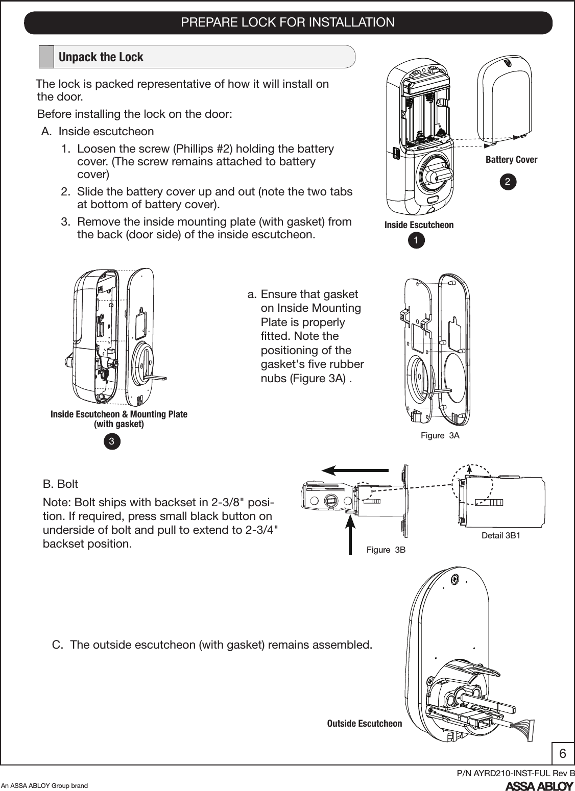 6An ASSA ABLOY Group brandP/N AYRD210-INST-FUL Rev BPREPARE LOCK FOR INSTALLATION   Unpack the LockThe lock is packed representative of how it will install on    the door.Before installing the lock on the door:A.  Inside escutcheon       1.  Loosen the screw (Phillips #2) holding the battery             cover. (The screw remains attached to battery                   cover)       2.  Slide the battery cover up and out (note the two tabs              at bottom of battery cover).      3.  Remove the inside mounting plate (with gasket) from             the back (door side) of the inside escutcheon.Battery CoverInside EscutcheonC.  The outside escutcheon (with gasket) remains assembled.Inside Escutcheon &amp; Mounting Plate (with gasket)Outside Escutcheon123a. Ensure that gasket on Inside Mounting Plate is properly ﬁtted. Note the positioning of the gasket&apos;s ﬁve rubber nubs (Figure 3A) .  Figure  3AB. BoltNote: Bolt ships with backset in 2-3/8&quot; posi-tion. If required, press small black button on underside of bolt and pull to extend to 2-3/4&quot; backset position. Figure  3BDetail 3B1