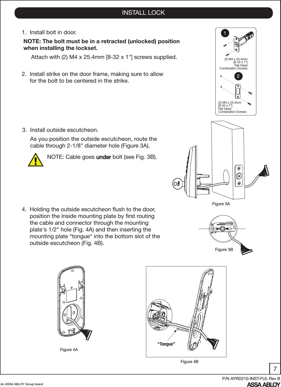 7An ASSA ABLOY Group brandP/N AYRD210-INST-FUL Rev B1.  Install bolt in door. NOTE: The bolt must be in a retracted (unlocked) position    when installing the lockset.Attach with (2) M4 x 25.4mm [8-32 x 1&quot;] screws supplied. 2.  Install strike on the door frame, making sure to allow       for the bolt to be centered in the strike.3.  Install outside escutcheon.     As you position the outside escutcheon, route the        cable through 2-1/8&quot; diameter hole (Figure 3A).INSTALL LOCKFigure 4AFigure 3BFigure 3A4.  Holding the outside escutcheon ﬂush to the door,       position the inside mounting plate by ﬁrst routing       the cable and connector through the mounting         plate&apos;s 1/2&quot; hole (Fig. 4A) and then inserting the              mounting plate “tongue“ into the bottom slot of the       outside escutcheon (Fig. 4B).  (2) M4 x 25.4mm[8-32 x 1&quot;] Flat HeadCombination Screws(2) M4 x 25.4mm[8-32 x 1&quot;] Flat HeadCombination Screws12Figure 4B“Tongue” NOTE: Cable goes under bolt (see Fig. 3B).