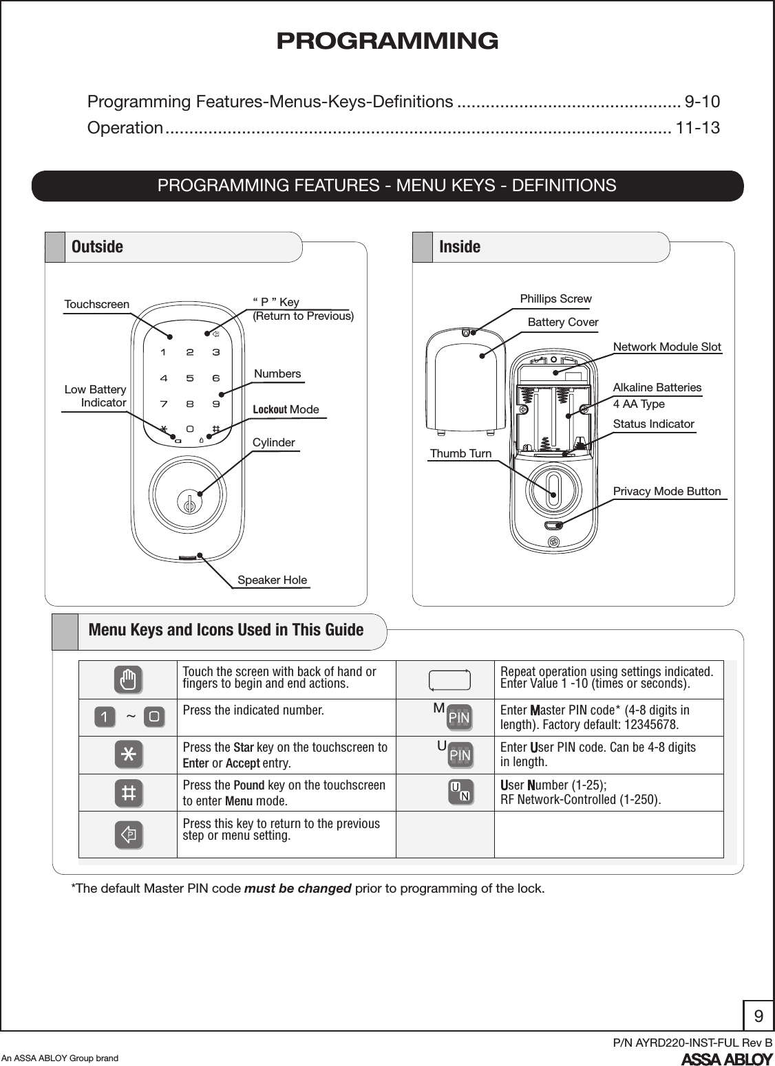 9An ASSA ABLOY Group brandP/N AYRD220-INST-FUL Rev BPROGRAMMINGPROGRAMMING FEATURES - MENU KEYS - DEFINITIONSProgramming Features-Menus-Keys-Deﬁnitions ............................................... 9-10Operation .......................................................................................................... 11-13Phillips ScrewNetwork Module SlotAlkaline Batteries4 AA TypeThumb TurnStatus IndicatorBattery Cover   Outside    InsideSpeaker Hole  Lockout ModeCylinderLow BatteryIndicatorNumbersTouchscreen “ P ” Key(Return to Previous)Privacy Mode Button    Menu Keys and Icons Used in This GuideTouch the screen with back of hand or ﬁngers to begin and end actions.    Repeat operation using settings indicated.Enter Value 1 -10 (times or seconds). Press the indicated number.  Enter Master PIN code* (4-8 digits in length). Factory default: 12345678.Press the Star key on the touchscreen to Enter or Accept entry.     Enter User PIN code. Can be 4-8 digits    in length.Press the Pound key on the touchscreen to enter Menu mode.User Number (1-25); RF Network-Controlled (1-250).Press this key to return to the previous  step or menu setting. MU~*The default Master PIN code must be changed prior to programming of the lock.