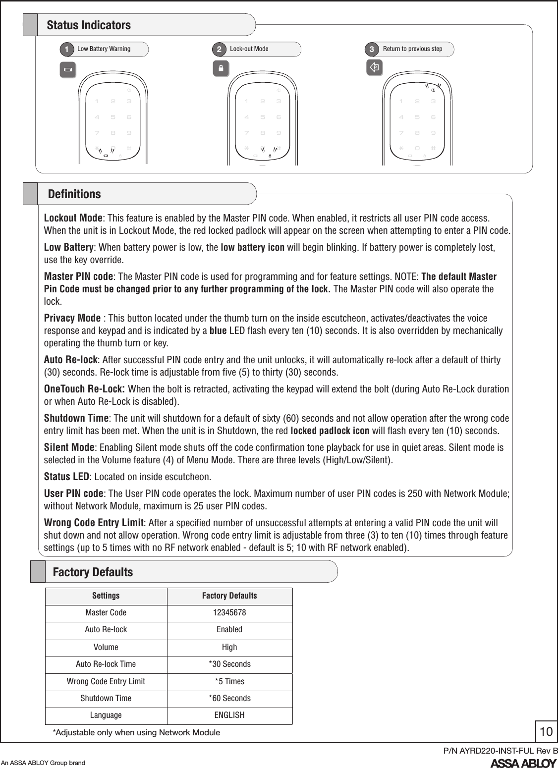 10An ASSA ABLOY Group brandP/N AYRD220-INST-FUL Rev B   Low Battery Warning1   Lock-out Mode2     Return to previous step3    Status IndicatorsLockout Mode: This feature is enabled by the Master PIN code. When enabled, it restricts all user PIN code access. When the unit is in Lockout Mode, the red locked padlock will appear on the screen when attempting to enter a PIN code.Low Battery: When battery power is low, the low battery icon will begin blinking. If battery power is completely lost, use the key override. Master PIN code: The Master PIN code is used for programming and for feature settings. NOTE: The default Master Pin Code must be changed prior to any further programming of the lock. The Master PIN code will also operate the lock.Privacy Mode : This button located under the thumb turn on the inside escutcheon, activates/deactivates the voice response and keypad and is indicated by a blue LED ﬂash every ten (10) seconds. It is also overridden by mechanically operating the thumb turn or key.Auto Re-lock: After successful PIN code entry and the unit unlocks, it will automatically re-lock after a default of thirty (30) seconds. Re-lock time is adjustable from ﬁve (5) to thirty (30) seconds.OneTouch Re-Lock: When the bolt is retracted, activating the keypad will extend the bolt (during Auto Re-Lock duration or when Auto Re-Lock is disabled). Shutdown Time: The unit will shutdown for a default of sixty (60) seconds and not allow operation after the wrong code entry limit has been met. When the unit is in Shutdown, the red locked padlock icon will ﬂash every ten (10) seconds.Silent Mode: Enabling Silent mode shuts off the code conﬁrmation tone playback for use in quiet areas. Silent mode is selected in the Volume feature (4) of Menu Mode. There are three levels (High/Low/Silent).Status LED: Located on inside escutcheon. User PIN code: The User PIN code operates the lock. Maximum number of user PIN codes is 250 with Network Module; without Network Module, maximum is 25 user PIN codes.Wrong Code Entry Limit: After a speciﬁed number of unsuccessful attempts at entering a valid PIN code the unit will shut down and not allow operation. Wrong code entry limit is adjustable from three (3) to ten (10) times through feature settings (up to 5 times with no RF network enabled - default is 5; 10 with RF network enabled).     DeﬁnitionsSettings Factory DefaultsMaster Code 12345678Auto Re-lock EnabledVolume HighAuto Re-lock Time *30 SecondsWrong Code Entry Limit *5 TimesShutdown Time *60 SecondsLanguage ENGLISH    Factory Defaults*Adjustable only when using Network Module