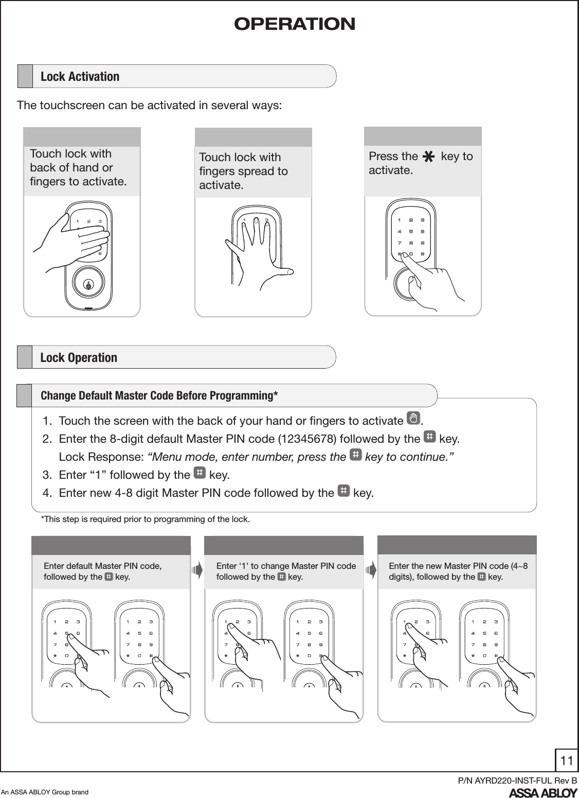 11An ASSA ABLOY Group brandP/N AYRD220-INST-FUL Rev B1Enter default Master PIN code,  followed by the   key.Enter &apos;1&apos; to change Master PIN code  followed by the   key. Enter the new Master PIN code (4~8 digits), followed by the  key.      Lock ActivationThe touchscreen can be activated in several ways:    Lock Operation      Touch lock with  back of hand or  ﬁngers to activate.Press the       key to activate.   Touch lock with  ﬁngers spread to activate.1.  Touch the screen with the back of your hand or ﬁngers to activate  . 2.  Enter the 8-digit default Master PIN code (12345678) followed by the   key.      Lock Response: “Menu mode, enter number, press the   key to continue.”3.  Enter “1” followed by the   key. 4.  Enter new 4-8 digit Master PIN code followed by the   key.     Change Default Master Code Before Programming*OPERATION*This step is required prior to programming of the lock.