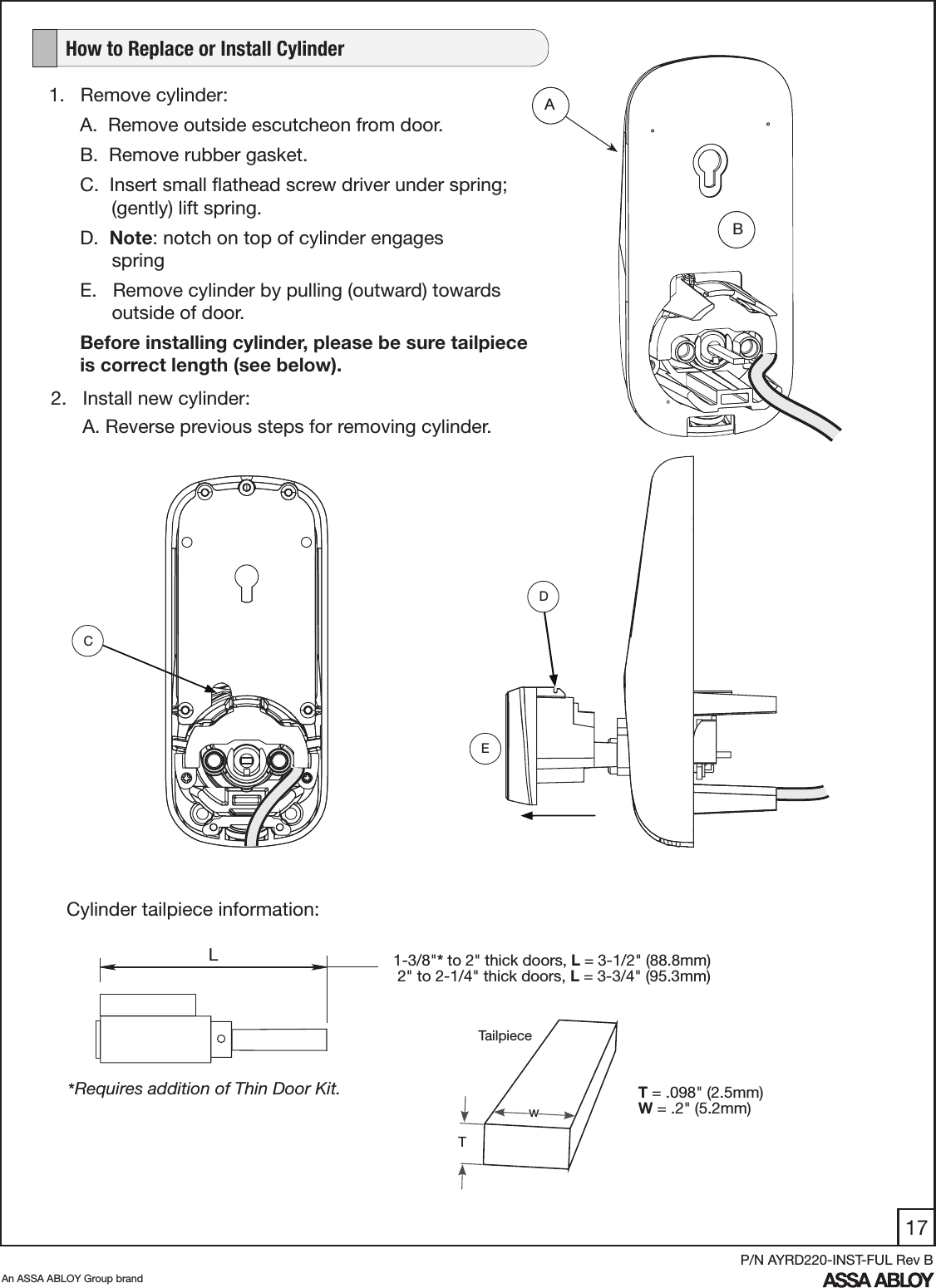 17An ASSA ABLOY Group brandP/N AYRD220-INST-FUL Rev B1.   Remove cylinder:A.  Remove outside escutcheon from door. B.  Remove rubber gasket.C.  Insert small ﬂathead screw driver under spring;           (gently) lift spring. D.  Note: notch on top of cylinder engages                   springE.   Remove cylinder by pulling (outward) towards            outside of door. Before installing cylinder, please be sure tailpiece is correct length (see below).   How to Replace or Install Cylinder1-3/8&quot;* to 2&quot; thick doors, L = 3-1/2&quot; (88.8mm) 2&quot; to 2-1/4&quot; thick doors, L = 3-3/4&quot; (95.3mm)*Requires addition of Thin Door Kit. ABDCL  Cylinder tailpiece information:T = .098&quot; (2.5mm)W = .2&quot; (5.2mm)wTTailpieceE2.   Install new cylinder:      A. Reverse previous steps for removing cylinder.