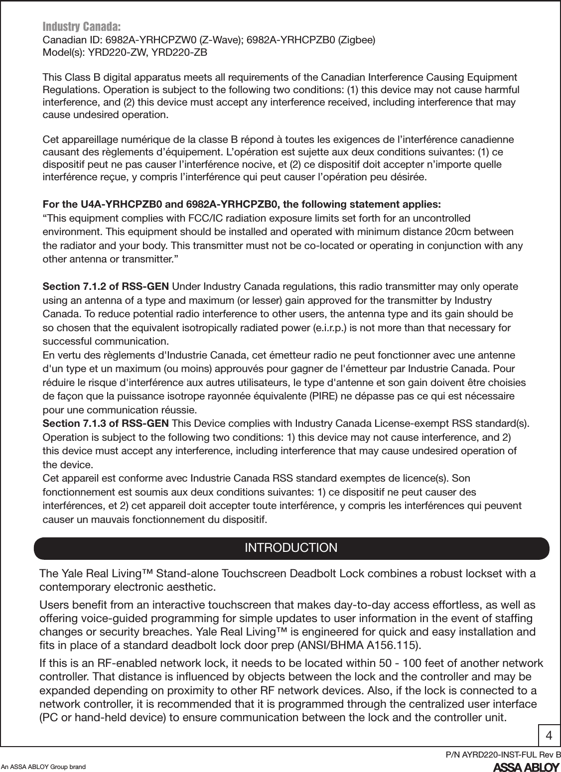 4An ASSA ABLOY Group brandP/N AYRD220-INST-FUL Rev BINTRODUCTIONThe Yale Real Living™ Stand-alone Touchscreen Deadbolt Lock combines a robust lockset with a contemporary electronic aesthetic.Users beneﬁt from an interactive touchscreen that makes day-to-day access effortless, as well as offering voice-guided programming for simple updates to user information in the event of stafﬁng changes or security breaches. Yale Real Living™ is engineered for quick and easy installation and ﬁts in place of a standard deadbolt lock door prep (ANSI/BHMA A156.115).If this is an RF-enabled network lock, it needs to be located within 50 - 100 feet of another network controller. That distance is inﬂuenced by objects between the lock and the controller and may be expanded depending on proximity to other RF network devices. Also, if the lock is connected to a network controller, it is recommended that it is programmed through the centralized user interface (PC or hand-held device) to ensure communication between the lock and the controller unit. Industry Canada:Canadian ID: 6982A-YRHCPZW0 (Z-Wave); 6982A-YRHCPZB0 (Zigbee)Model(s): YRD220-ZW, YRD220-ZBThis Class B digital apparatus meets all requirements of the Canadian Interference Causing Equipment Regulations. Operation is subject to the following two conditions: (1) this device may not cause harmful interference, and (2) this device must accept any interference received, including interference that may cause undesired operation. Cet appareillage numérique de la classe B répond à toutes les exigences de l’interférence canadienne causant des règlements d’équipement. L’opération est sujette aux deux conditions suivantes: (1) ce dispositif peut ne pas causer l’interférence nocive, et (2) ce dispositif doit accepter n’importe quelle interférence reçue, y compris l’interférence qui peut causer l’opération peu désirée.For the U4A-YRHCPZB0 and 6982A-YRHCPZB0, the following statement applies:“This equipment complies with FCC/IC radiation exposure limits set forth for an uncontrolled environment. This equipment should be installed and operated with minimum distance 20cm between the radiator and your body. This transmitter must not be co-located or operating in conjunction with any other antenna or transmitter.”Section 7.1.2 of RSS-GEN Under Industry Canada regulations, this radio transmitter may only operate using an antenna of a type and maximum (or lesser) gain approved for the transmitter by Industry Canada. To reduce potential radio interference to other users, the antenna type and its gain should be so chosen that the equivalent isotropically radiated power (e.i.r.p.) is not more than that necessary for successful communication.En vertu des règlements d&apos;Industrie Canada, cet émetteur radio ne peut fonctionner avec une antenne d&apos;un type et un maximum (ou moins) approuvés pour gagner de l&apos;émetteur par Industrie Canada. Pour réduire le risque d&apos;interférence aux autres utilisateurs, le type d&apos;antenne et son gain doivent être choisies de façon que la puissance isotrope rayonnée équivalente (PIRE) ne dépasse pas ce qui est nécessaire pour une communication réussie.Section 7.1.3 of RSS-GEN This Device complies with Industry Canada License-exempt RSS standard(s). Operation is subject to the following two conditions: 1) this device may not cause interference, and 2) this device must accept any interference, including interference that may cause undesired operation of the device.Cet appareil est conforme avec Industrie Canada RSS standard exemptes de licence(s). Son fonctionnement est soumis aux deux conditions suivantes: 1) ce dispositif ne peut causer des interférences, et 2) cet appareil doit accepter toute interférence, y compris les interférences qui peuvent causer un mauvais fonctionnement du dispositif.