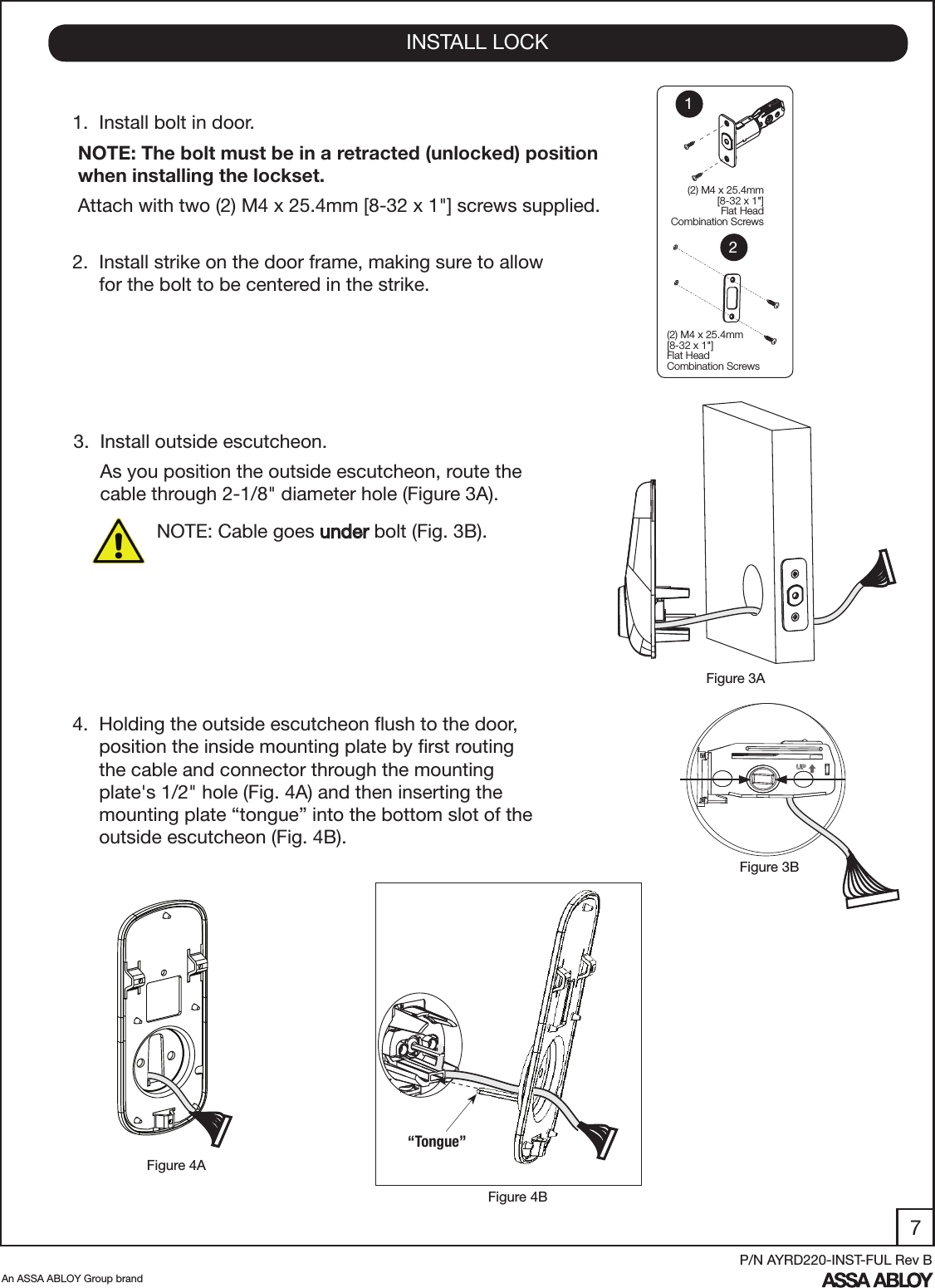 7An ASSA ABLOY Group brandP/N AYRD220-INST-FUL Rev B1.  Install bolt in door. NOTE: The bolt must be in a retracted (unlocked) position    when installing the lockset.  Attach with two (2) M4 x 25.4mm [8-32 x 1&quot;] screws supplied. 2.  Install strike on the door frame, making sure to allow       for the bolt to be centered in the strike.4.  Holding the outside escutcheon ﬂush to the door,        position the inside mounting plate by ﬁrst routing       the cable and connector through the mounting             plate&apos;s 1/2&quot; hole (Fig. 4A) and then inserting the             mounting plate “tongue” into the bottom slot of the       outside escutcheon (Fig. 4B).INSTALL LOCKFigure 4BFigure 4AFigure 3BFigure 3A  (2) M4 x 25.4mm[8-32 x 1&quot;] Flat HeadCombination Screws(2) M4 x 25.4mm[8-32 x 1&quot;] Flat HeadCombination Screws12UP“Tongue”3.  Install outside escutcheon.     As you position the outside escutcheon, route the        cable through 2-1/8&quot; diameter hole (Figure 3A). NOTE: Cable goes under bolt (Fig. 3B).  