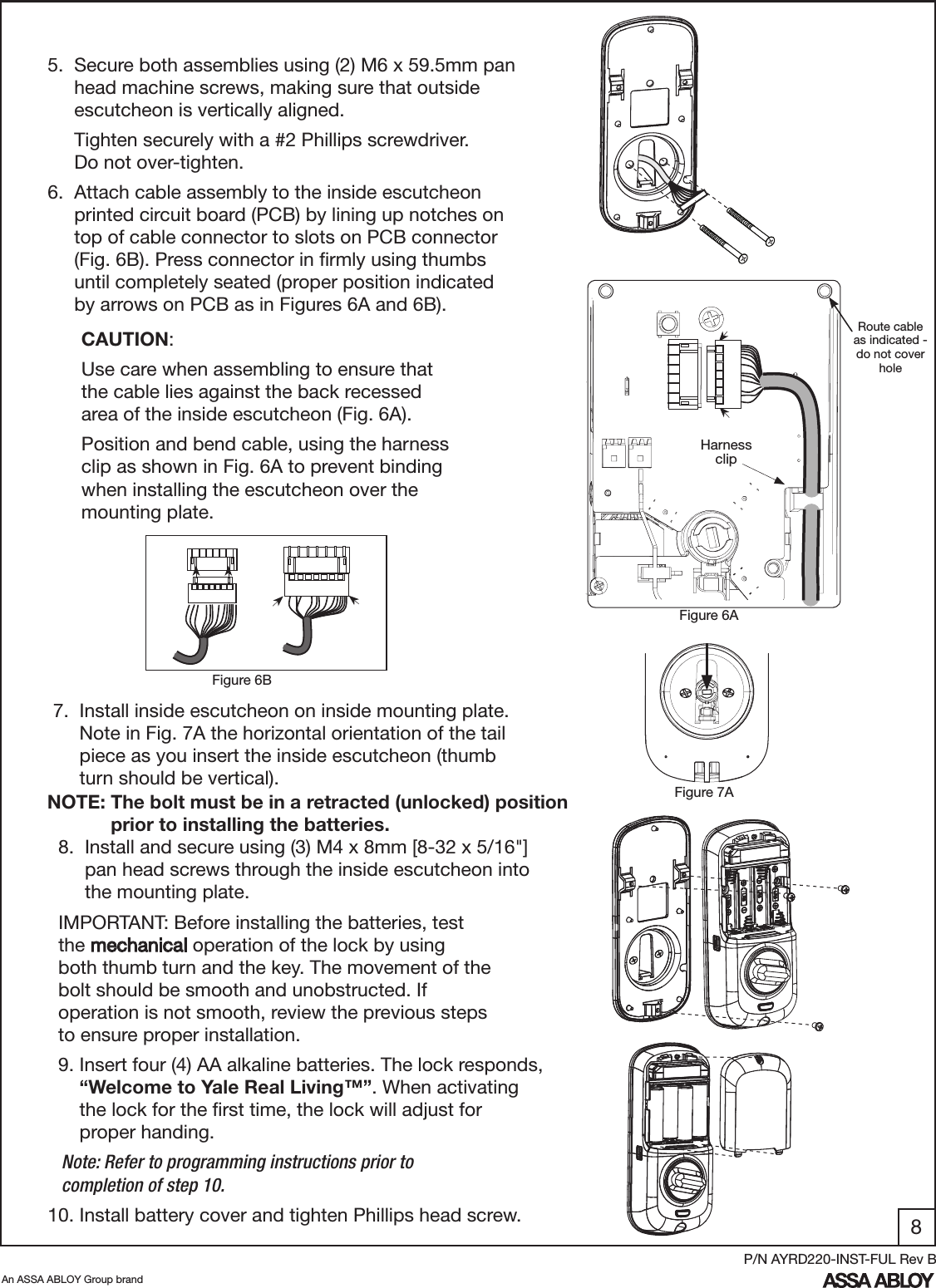 8An ASSA ABLOY Group brandP/N AYRD220-INST-FUL Rev B5.  Secure both assemblies using (2) M6 x 59.5mm pan       head machine screws, making sure that outside       escutcheon is vertically aligned.     Tighten securely with a #2 Phillips screwdriver.           Do not over-tighten. 7.  Install inside escutcheon on inside mounting plate.        Note in Fig. 7A the horizontal orientation of the tail       piece as you insert the inside escutcheon (thumb        turn should be vertical).6.  Attach cable assembly to the inside escutcheon       printed circuit board (PCB) by lining up notches on       top of cable connector to slots on PCB connector       (Fig. 6B). Press connector in ﬁrmly using thumbs       until completely seated (proper position indicated        by arrows on PCB as in Figures 6A and 6B).  CAUTION:  Use care when assembling to ensure that   the cable lies against the back recessed  area of the inside escutcheon (Fig. 6A).  Position and bend cable, using the harness    clip as shown in Fig. 6A to prevent binding    when installing the escutcheon over the   mounting plate. Figure 6AFigure 7A  8.  Install and secure using (3) M4 x 8mm [8-32 x 5/16&quot;]                  pan head screws through the inside escutcheon into                  the mounting plate.  IMPORTANT: Before installing the batteries, test              the mechanical operation of the lock by using             both thumb turn and the key. The movement of the          bolt should be smooth and unobstructed. If            operation is not smooth, review the previous steps         to ensure proper installation.  9. Insert four (4) AA alkaline batteries. The lock responds,              “Welcome to Yale Real Living™”. When activating        the lock for the ﬁrst time, the lock will adjust for                proper handing.   Note: Refer to programming instructions prior to     completion of step 10.10. Install battery cover and tighten Phillips head screw.Harness clipRoute cable as indicated - do not cover holeFigure 6B NOTE: The bolt must be in a retracted (unlocked) position               prior to installing the batteries.