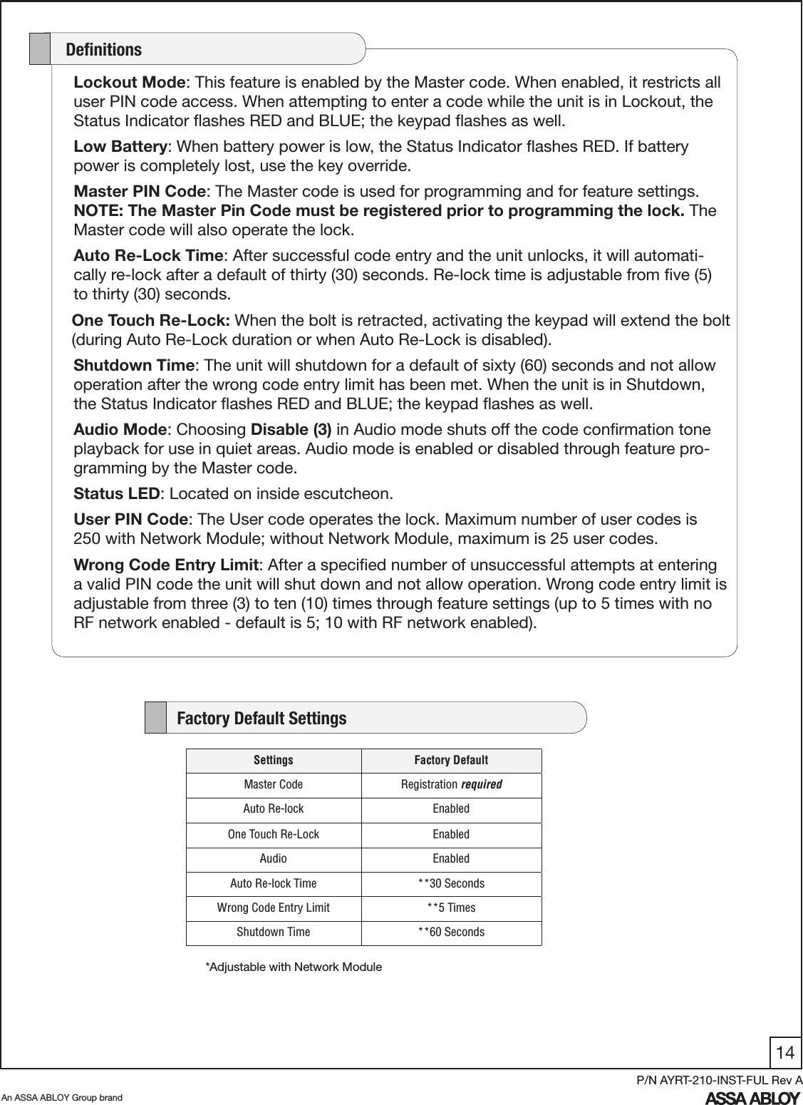 14An ASSA ABLOY Group brandP/N AYRT-210-INST-FUL Rev ALockout Mode: This feature is enabled by the Master code. When enabled, it restricts all user PIN code access. When attempting to enter a code while the unit is in Lockout, the Status Indicator ﬂashes RED and BLUE; the keypad ﬂashes as well.Low Battery: When battery power is low, the Status Indicator ﬂashes RED. If battery power is completely lost, use the key override. Master PIN Code: The Master code is used for programming and for feature settings. NOTE: The Master Pin Code must be registered prior to programming the lock. The Master code will also operate the lock.Auto Re-Lock Time: After successful code entry and the unit unlocks, it will automati-cally re-lock after a default of thirty (30) seconds. Re-lock time is adjustable from ﬁve (5) to thirty (30) seconds.    One Touch Re-Lock: When the bolt is retracted, activating the keypad will extend the bolt       (during Auto Re-Lock duration or when Auto Re-Lock is disabled). Shutdown Time: The unit will shutdown for a default of sixty (60) seconds and not allow operation after the wrong code entry limit has been met. When the unit is in Shutdown, the Status Indicator ﬂashes RED and BLUE; the keypad ﬂashes as well.Audio Mode: Choosing Disable (3) in Audio mode shuts off the code conﬁrmation tone playback for use in quiet areas. Audio mode is enabled or disabled through feature pro-gramming by the Master code.Status LED: Located on inside escutcheon. User PIN Code: The User code operates the lock. Maximum number of user codes is 250 with Network Module; without Network Module, maximum is 25 user codes.Wrong Code Entry Limit: After a speciﬁed number of unsuccessful attempts at entering a valid PIN code the unit will shut down and not allow operation. Wrong code entry limit is adjustable from three (3) to ten (10) times through feature settings (up to 5 times with no RF network enabled - default is 5; 10 with RF network enabled).     Deﬁnitions    Factory Default Settings*Adjustable with Network ModuleSettings Factory DefaultMaster Code Registration requiredAuto Re-lock EnabledOne Touch Re-Lock EnabledAudio EnabledAuto Re-lock Time **30 SecondsWrong Code Entry Limit **5 TimesShutdown Time **60 Seconds