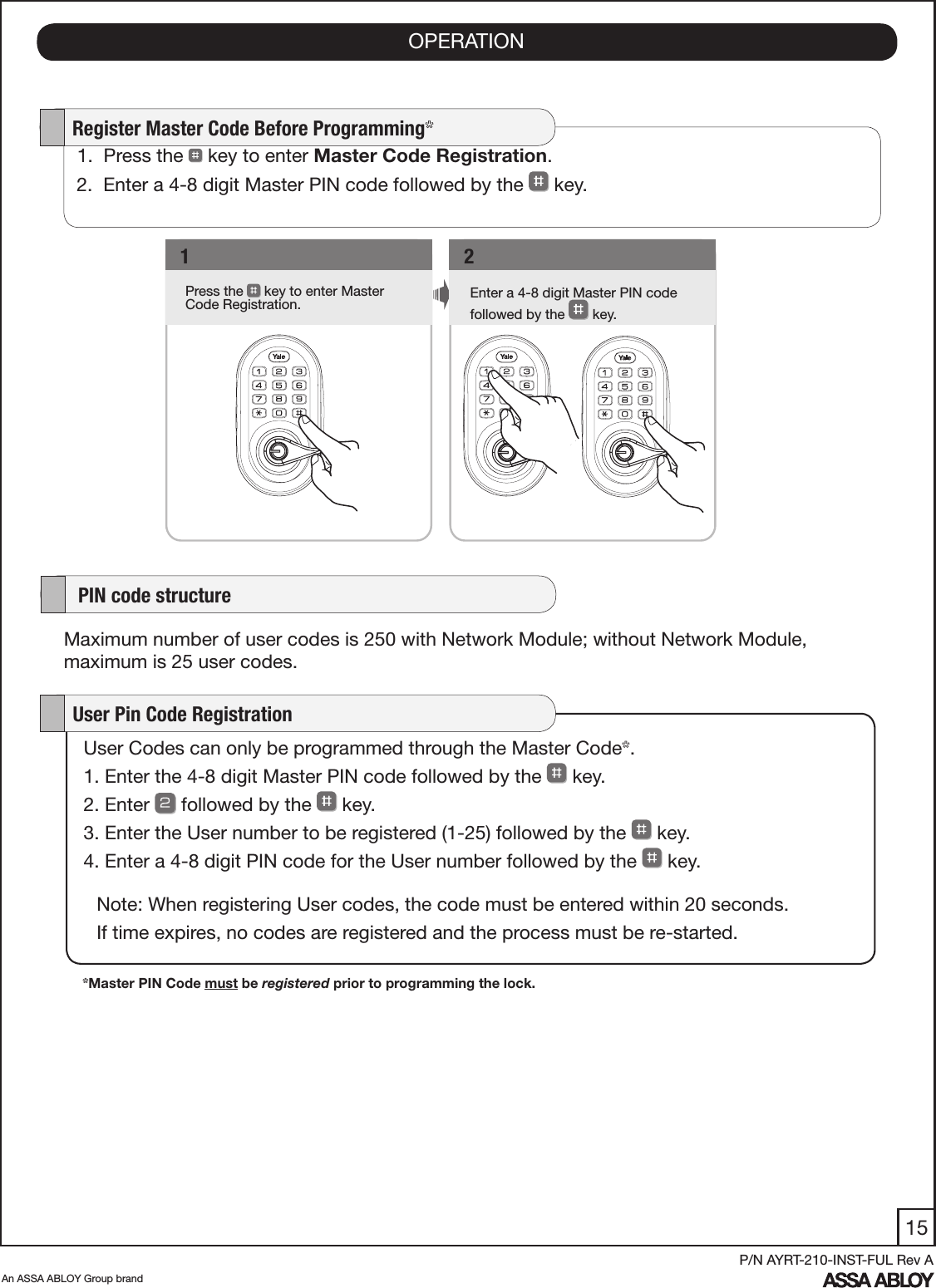 15An ASSA ABLOY Group brandP/N AYRT-210-INST-FUL Rev A1Press the   key to enter Master Code Registration.   1Enter a 4-8 digit Master PIN code      followed by the   key.    2   1.  Press the   key to enter Master Code Registration. 2.  Enter a 4-8 digit Master PIN code followed by the   key.    Register Master Code Before Programming*User Codes can only be programmed through the Master Code*.1. Enter the 4-8 digit Master PIN code followed by the   key. 2. Enter   followed by the   key. 3. Enter the User number to be registered (1-25) followed by the   key. 4. Enter a 4-8 digit PIN code for the User number followed by the   key.    User Pin Code RegistrationNote: When registering User codes, the code must be entered within 20 seconds. If time expires, no codes are registered and the process must be re-started.    PIN code structureMaximum number of user codes is 250 with Network Module; without Network Module, maximum is 25 user codes.*Master PIN Code must be registered prior to programming the lock.OPERATION