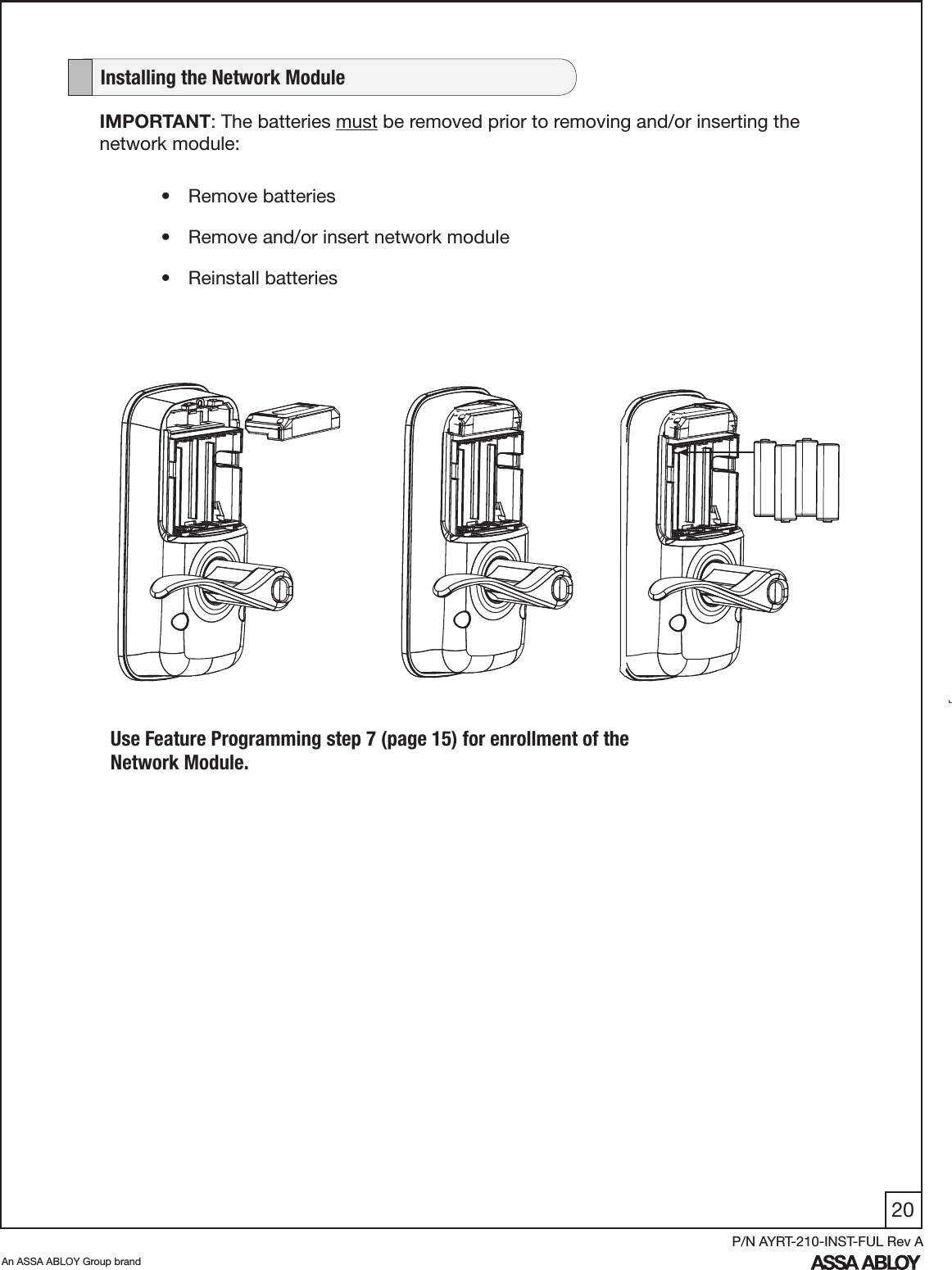 20An ASSA ABLOY Group brandP/N AYRT-210-INST-FUL Rev AIMPORTANT: The batteries must be removed prior to removing and/or inserting the network module:•  Remove batteries•  Remove and/or insert network module•  Reinstall batteries   Installing the Network ModuleUse Feature Programming step 7 (page 15) for enrollment of the Network Module.