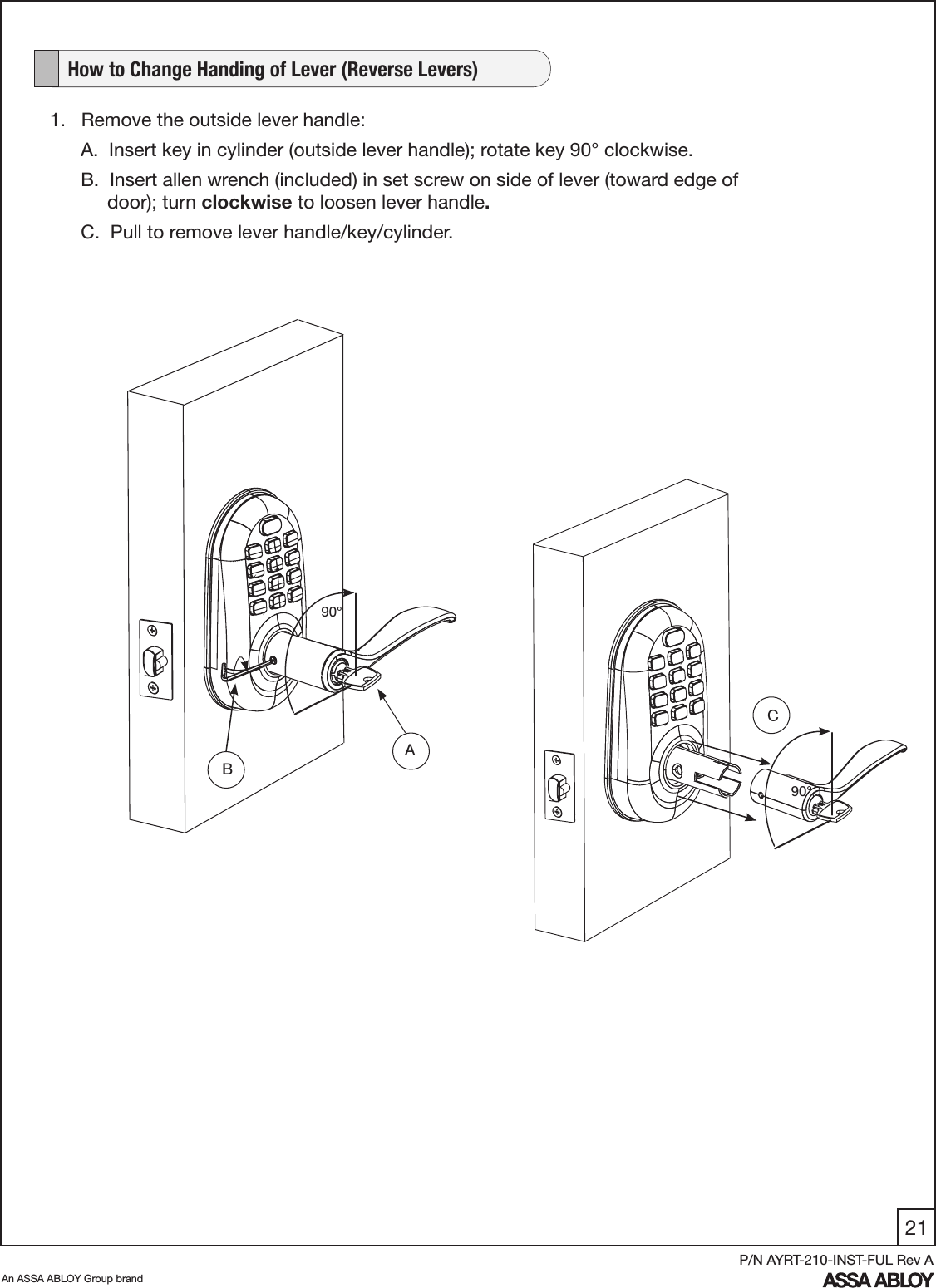 21An ASSA ABLOY Group brandP/N AYRT-210-INST-FUL Rev A   How to Change Handing of Lever (Reverse Levers)1.   Remove the outside lever handle:A.  Insert key in cylinder (outside lever handle); rotate key 90° clockwise. B.  Insert allen wrench (included) in set screw on side of lever (toward edge of          door); turn clockwise to loosen lever handle.C.  Pull to remove lever handle/key/cylinder.   A90°90°CB