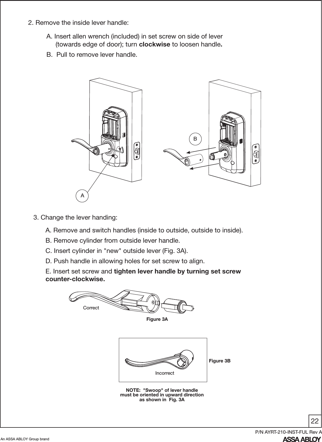 22An ASSA ABLOY Group brandP/N AYRT-210-INST-FUL Rev A2. Remove the inside lever handle:A. Insert allen wrench (included) in set screw on side of lever       (towards edge of door); turn clockwise to loosen handle.B.  Pull to remove lever handle.   AA. Remove and switch handles (inside to outside, outside to inside).B. Remove cylinder from outside lever handle.C. Insert cylinder in &quot;new&quot; outside lever (Fig. 3A).D. Push handle in allowing holes for set screw to align.E. Insert set screw and tighten lever handle by turning set screw counter-clockwise.3. Change the lever handing:IncorrectNOTE:  &quot;Swoop&quot; of lever handle must be oriented in upward direction as shown in  Fig. 3ACorrectFigure 3ABFigure 3B