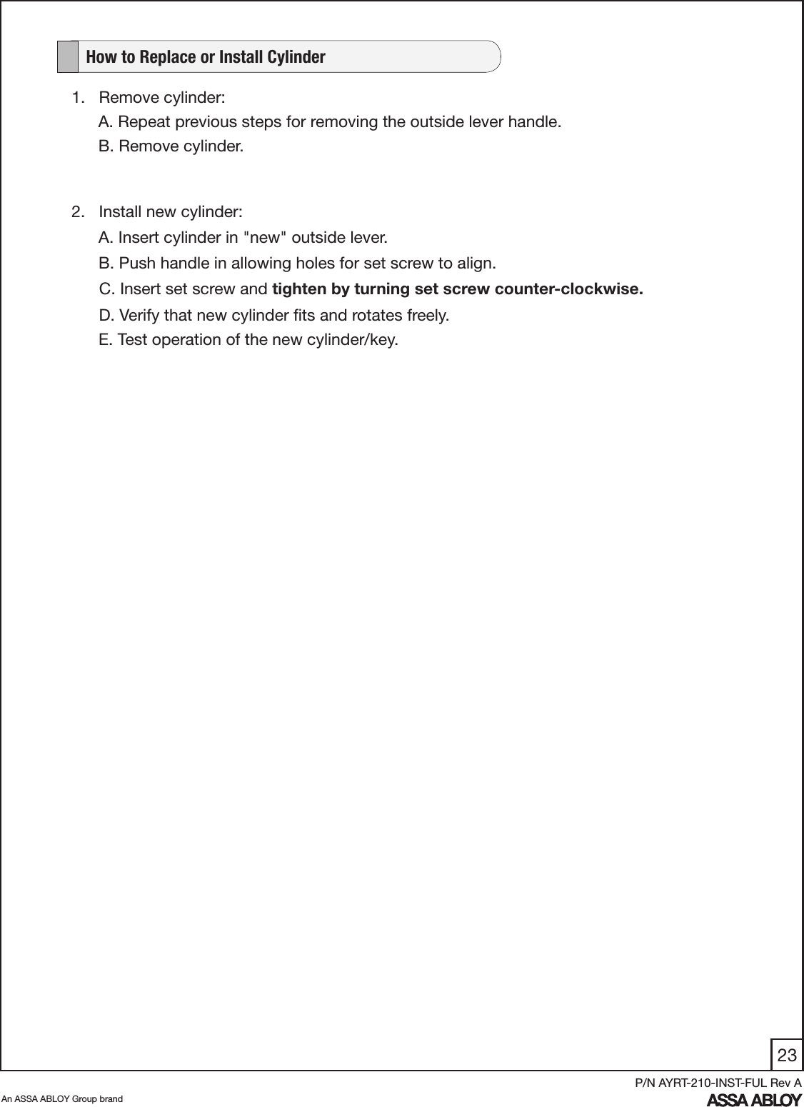 23An ASSA ABLOY Group brandP/N AYRT-210-INST-FUL Rev A1.   Remove cylinder:A. Repeat previous steps for removing the outside lever handle.B. Remove cylinder.   How to Replace or Install Cylinder2.   Install new cylinder:      A. Insert cylinder in &quot;new&quot; outside lever.     B. Push handle in allowing holes for set screw to align.         C. Insert set screw and tighten by turning set screw counter-clockwise.      D. Verify that new cylinder ﬁts and rotates freely.     E. Test operation of the new cylinder/key.