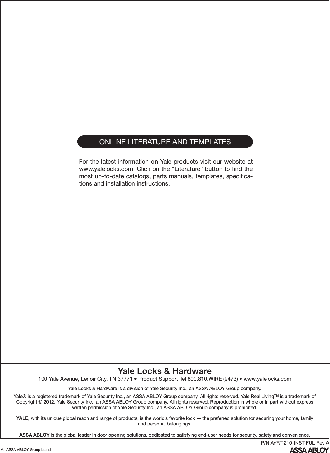 ONLINE LITERATURE AND TEMPLATESFor the latest information on Yale products visit our website at www.yalelocks.com. Click on the “Literature” button to ﬁnd the most up-to-date catalogs, parts manuals, templates, speciﬁca-tions and installation instructions.Yale Locks &amp; Hardware100 Yale Avenue, Lenoir City, TN 37771 • Product Support Tel 800.810.WIRE (9473) • www.yalelocks.comYale Locks &amp; Hardware is a division of Yale Security Inc., an ASSA ABLOY Group company. Yale® is a registered trademark of Yale Security Inc., an ASSA ABLOY Group company. All rights reserved. Yale Real Living™ is a trademark of Copyright © 2012, Yale Security Inc., an ASSA ABLOY Group company. All rights reserved. Reproduction in whole or in part without express written permission of Yale Security Inc., an ASSA ABLOY Group company is prohibited.YALE, with its unique global reach and range of products, is the world’s favorite lock — the preferred solution for securing your home, family and personal belongings.ASSA ABLOY is the global leader in door opening solutions, dedicated to satisfying end-user needs for security, safety and convenience.An ASSA ABLOY Group brandP/N AYRT-210-INST-FUL Rev A