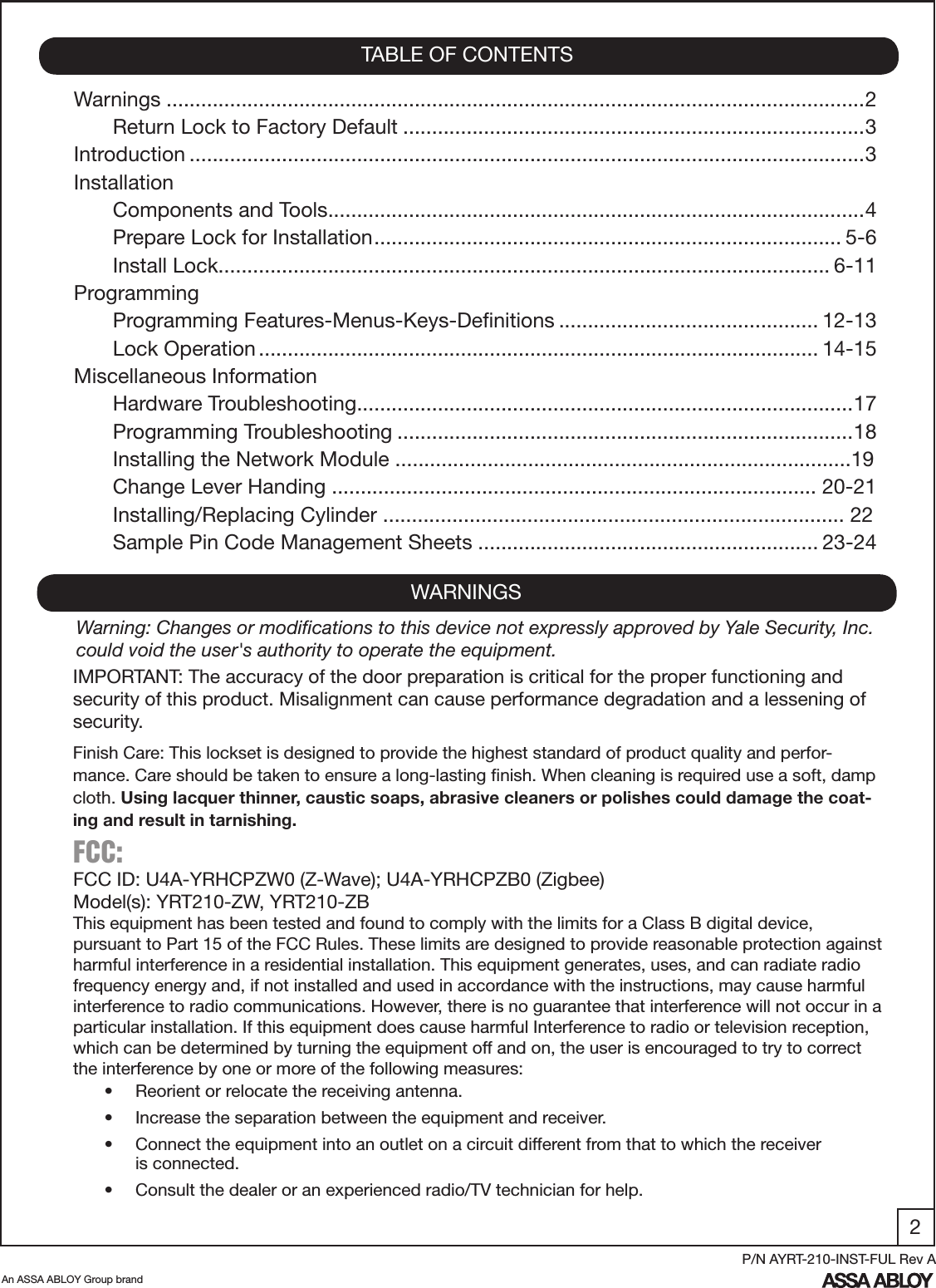 2An ASSA ABLOY Group brandP/N AYRT-210-INST-FUL Rev AWarnings .........................................................................................................................2Return Lock to Factory Default ................................................................................3Introduction .....................................................................................................................3InstallationComponents and Tools .............................................................................................4Prepare Lock for Installation ................................................................................. 5-6Install Lock .......................................................................................................... 6-11ProgrammingProgramming Features-Menus-Keys-Deﬁnitions ............................................. 12-13Lock Operation ................................................................................................. 14-15Miscellaneous InformationHardware Troubleshooting ......................................................................................17 Programming Troubleshooting ...............................................................................18Installing the Network Module ...............................................................................19Change Lever Handing .................................................................................... 20-21Installing/Replacing Cylinder ................................................................................ 22Sample Pin Code Management Sheets ........................................................... 23-24TABLE OF CONTENTSWARNINGSFCC: FCC ID: U4A-YRHCPZW0 (Z-Wave); U4A-YRHCPZB0 (Zigbee)Model(s): YRT210-ZW, YRT210-ZBThis equipment has been tested and found to comply with the limits for a Class B digital device, pursuant to Part 15 of the FCC Rules. These limits are designed to provide reasonable protection against harmful interference in a residential installation. This equipment generates, uses, and can radiate radio frequency energy and, if not installed and used in accordance with the instructions, may cause harmful interference to radio communications. However, there is no guarantee that interference will not occur in a particular installation. If this equipment does cause harmful Interference to radio or television reception, which can be determined by turning the equipment off and on, the user is encouraged to try to correct the interference by one or more of the following measures:•  Reorient or relocate the receiving antenna.•  Increase the separation between the equipment and receiver.•  Connect the equipment into an outlet on a circuit different from that to which the receiver           is connected.•  Consult the dealer or an experienced radio/TV technician for help.IMPORTANT: The accuracy of the door preparation is critical for the proper functioning and security of this product. Misalignment can cause performance degradation and a lessening of security.Finish Care: This lockset is designed to provide the highest standard of product quality and perfor-mance. Care should be taken to ensure a long-lasting ﬁnish. When cleaning is required use a soft, damp cloth. Using lacquer thinner, caustic soaps, abrasive cleaners or polishes could damage the coat-ing and result in tarnishing.Warning: Changes or modiﬁcations to this device not expressly approved by Yale Security, Inc. could void the user&apos;s authority to operate the equipment.