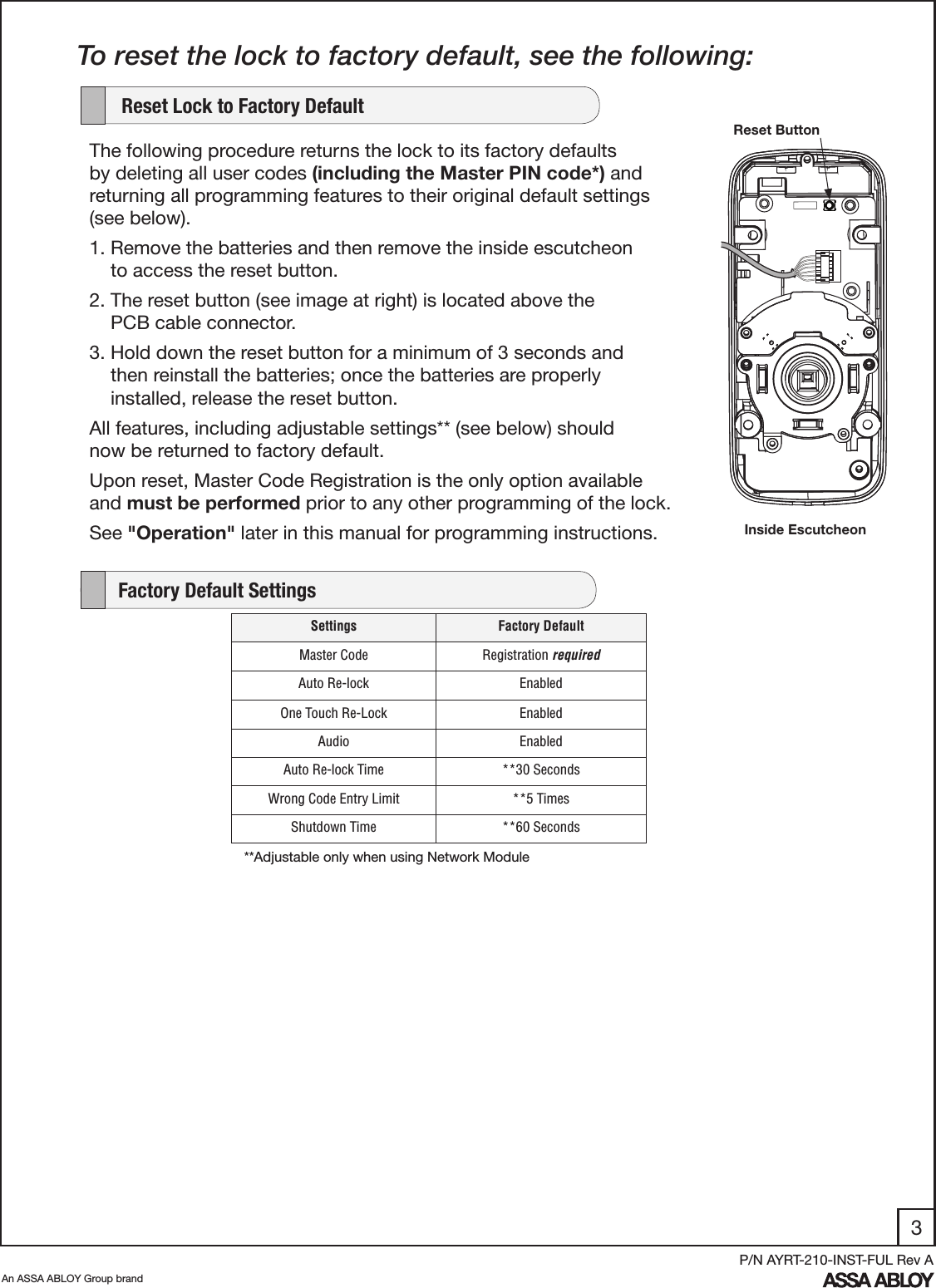 3An ASSA ABLOY Group brandP/N AYRT-210-INST-FUL Rev A    Factory Default SettingsTo reset the lock to factory default, see the following:The following procedure returns the lock to its factory defaults by deleting all user codes (including the Master PIN code*) and returning all programming features to their original default settings (see below).  1. Remove the batteries and then remove the inside escutcheon           to access the reset button.2. The reset button (see image at right) is located above the            PCB cable connector. 3. Hold down the reset button for a minimum of 3 seconds and          then reinstall the batteries; once the batteries are properly              installed, release the reset button. All features, including adjustable settings** (see below) should     now be returned to factory default.Upon reset, Master Code Registration is the only option available and must be performed prior to any other programming of the lock.See &quot;Operation&quot; later in this manual for programming instructions.    Reset Lock to Factory DefaultReset ButtonInside EscutcheonSettings Factory DefaultMaster Code Registration requiredAuto Re-lock EnabledOne Touch Re-Lock EnabledAudio EnabledAuto Re-lock Time **30 SecondsWrong Code Entry Limit **5 TimesShutdown Time **60 Seconds**Adjustable only when using Network Module