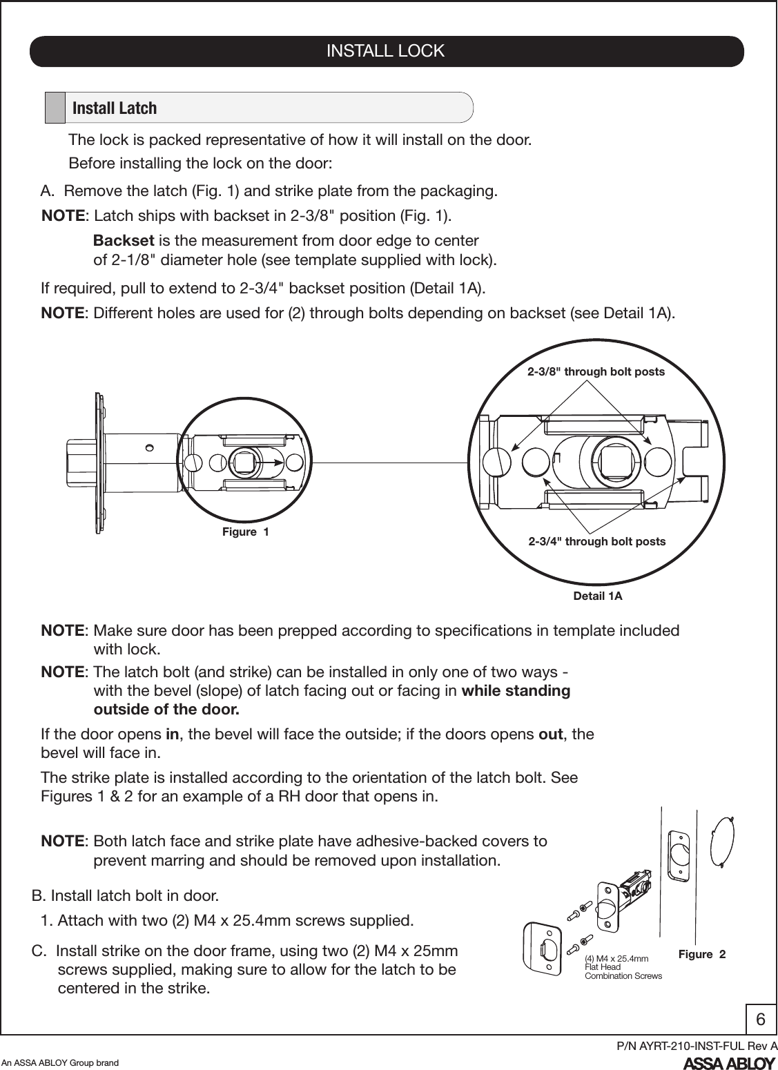 6An ASSA ABLOY Group brandP/N AYRT-210-INST-FUL Rev AINSTALL LOCK   Install LatchA.  Remove the latch (Fig. 1) and strike plate from the packaging.NOTE: Latch ships with backset in 2-3/8&quot; position (Fig. 1).        Backset is the measurement from door edge to center               of 2-1/8&quot; diameter hole (see template supplied with lock).If required, pull to extend to 2-3/4&quot; backset position (Detail 1A).NOTE: Different holes are used for (2) through bolts depending on backset (see Detail 1A).Figure  1Detail 1A2-3/8&quot; through bolt posts2-3/4&quot; through bolt postsThe lock is packed representative of how it will install on the door.Before installing the lock on the door:B. Install latch bolt in door.  1. Attach with two (2) M4 x 25.4mm screws supplied.C.  Install strike on the door frame, using two (2) M4 x 25mm             screws supplied, making sure to allow for the latch to be            centered in the strike.NOTE: The latch bolt (and strike) can be installed in only one of two ways -              with the bevel (slope) of latch facing out or facing in while standing               outside of the door. If the door opens in, the bevel will face the outside; if the doors opens out, the bevel will face in. The strike plate is installed according to the orientation of the latch bolt. See Figures 1 &amp; 2 for an example of a RH door that opens in.NOTE: Make sure door has been prepped according to speciﬁcations in template included              with lock.(4) M4 x 25.4mmFlat HeadCombination ScrewsNOTE: Both latch face and strike plate have adhesive-backed covers to                    prevent marring and should be removed upon installation.Figure  2