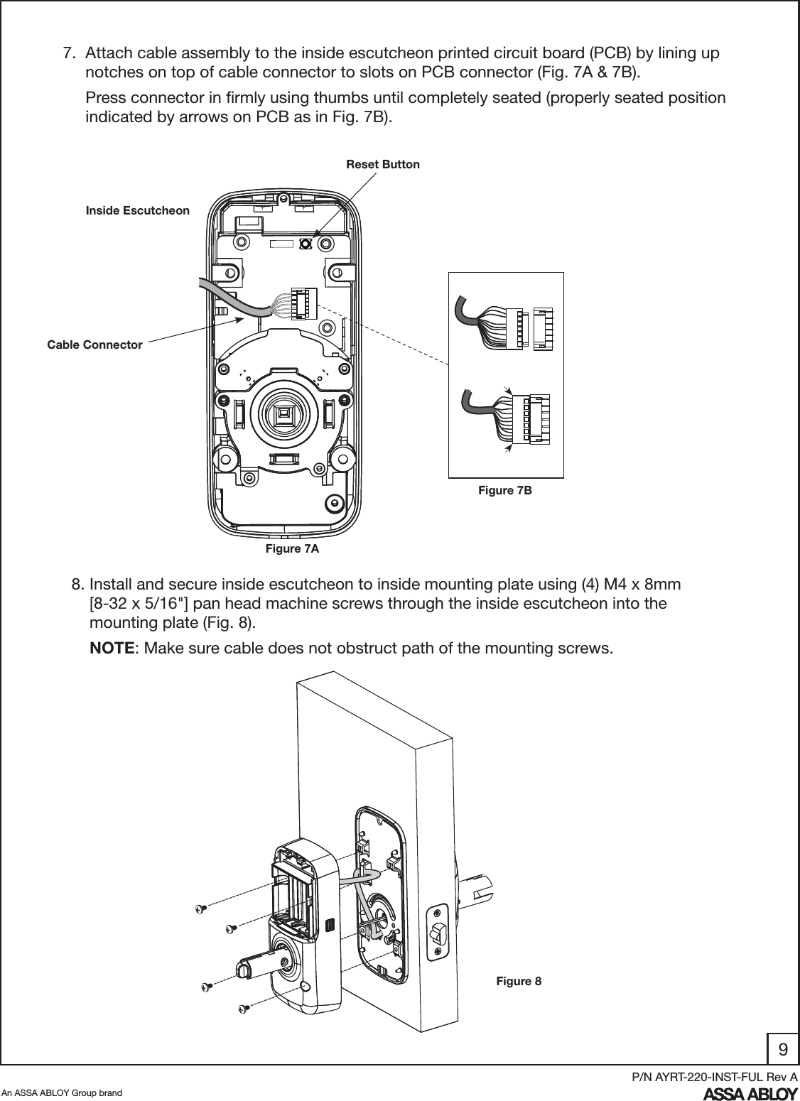 9An ASSA ABLOY Group brandP/N AYRT-220-INST-FUL Rev A7.  Attach cable assembly to the inside escutcheon printed circuit board (PCB) by lining up       notches on top of cable connector to slots on PCB connector (Fig. 7A &amp; 7B).      Press connector in ﬁrmly using thumbs until completely seated (properly seated position        indicated by arrows on PCB as in Fig. 7B).  8. Install and secure inside escutcheon to inside mounting plate using (4) M4 x 8mm            [8-32 x 5/16&quot;] pan head machine screws through the inside escutcheon into the               mounting plate (Fig. 8).      NOTE: Make sure cable does not obstruct path of the mounting screws.Inside EscutcheonReset ButtonFigure 7BFigure 7ACable ConnectorFigure 8