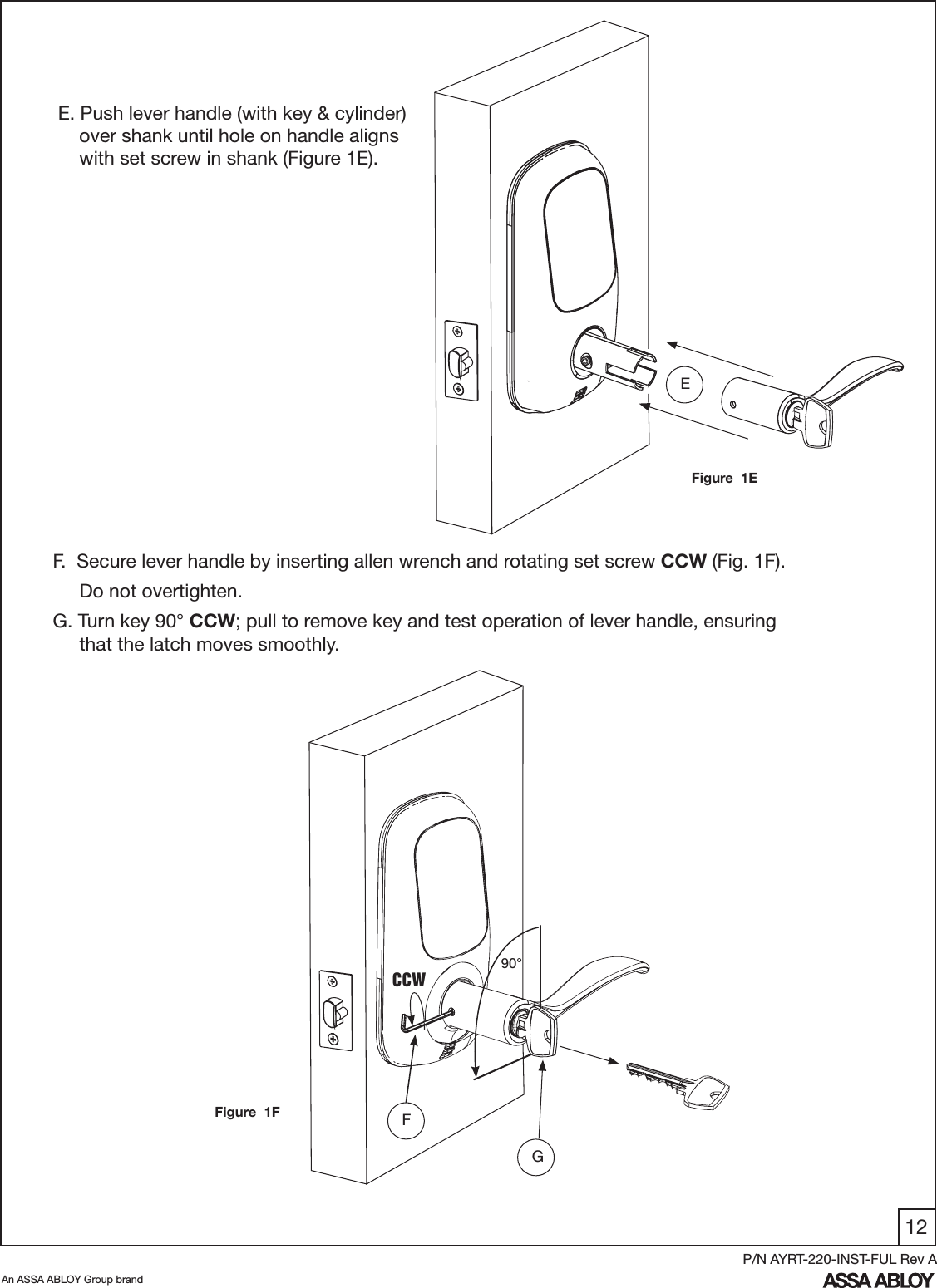 12An ASSA ABLOY Group brandP/N AYRT-220-INST-FUL Rev AEFigure  1EF.  Secure lever handle by inserting allen wrench and rotating set screw CCW (Fig. 1F).     Do not overtighten.G. Turn key 90° CCW; pull to remove key and test operation of lever handle, ensuring              that the latch moves smoothly.G90°FFigure  1FCCWE. Push lever handle (with key &amp; cylinder)      over shank until hole on handle aligns      with set screw in shank (Figure 1E).  