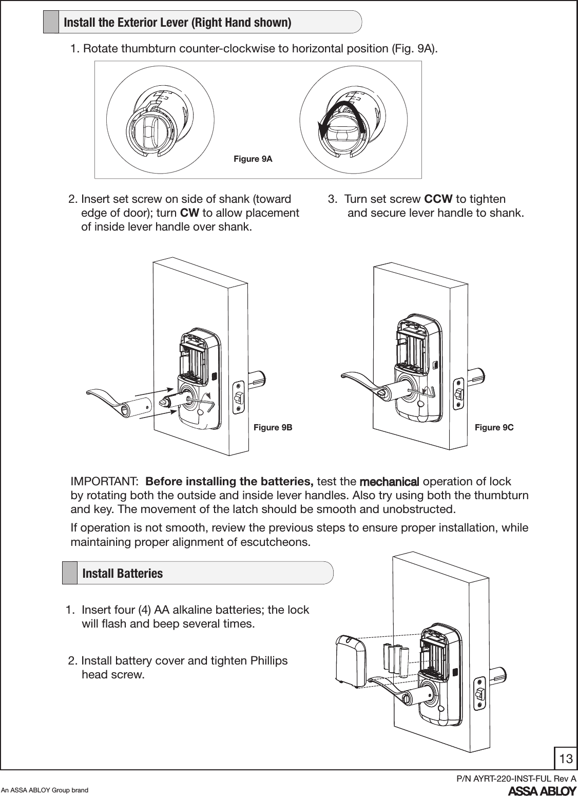 13An ASSA ABLOY Group brandP/N AYRT-220-INST-FUL Rev A3.  Turn set screw CCW to tighten             and secure lever handle to shank.1.  Insert four (4) AA alkaline batteries; the lock        will ﬂash and beep several times.  2. Install battery cover and tighten Phillips                head screw.IMPORTANT:  Before installing the batteries, test the mechanical operation of lock                       by rotating both the outside and inside lever handles. Also try using both the thumbturn and key. The movement of the latch should be smooth and unobstructed. If operation is not smooth, review the previous steps to ensure proper installation, while maintaining proper alignment of escutcheons.1. Rotate thumbturn counter-clockwise to horizontal position (Fig. 9A).2. Insert set screw on side of shank (toward           edge of door); turn CW to allow placement      of inside lever handle over shank.Figure 9AFigure 9B Figure 9C   Install the Exterior Lever (Right Hand shown)   Install Batteries