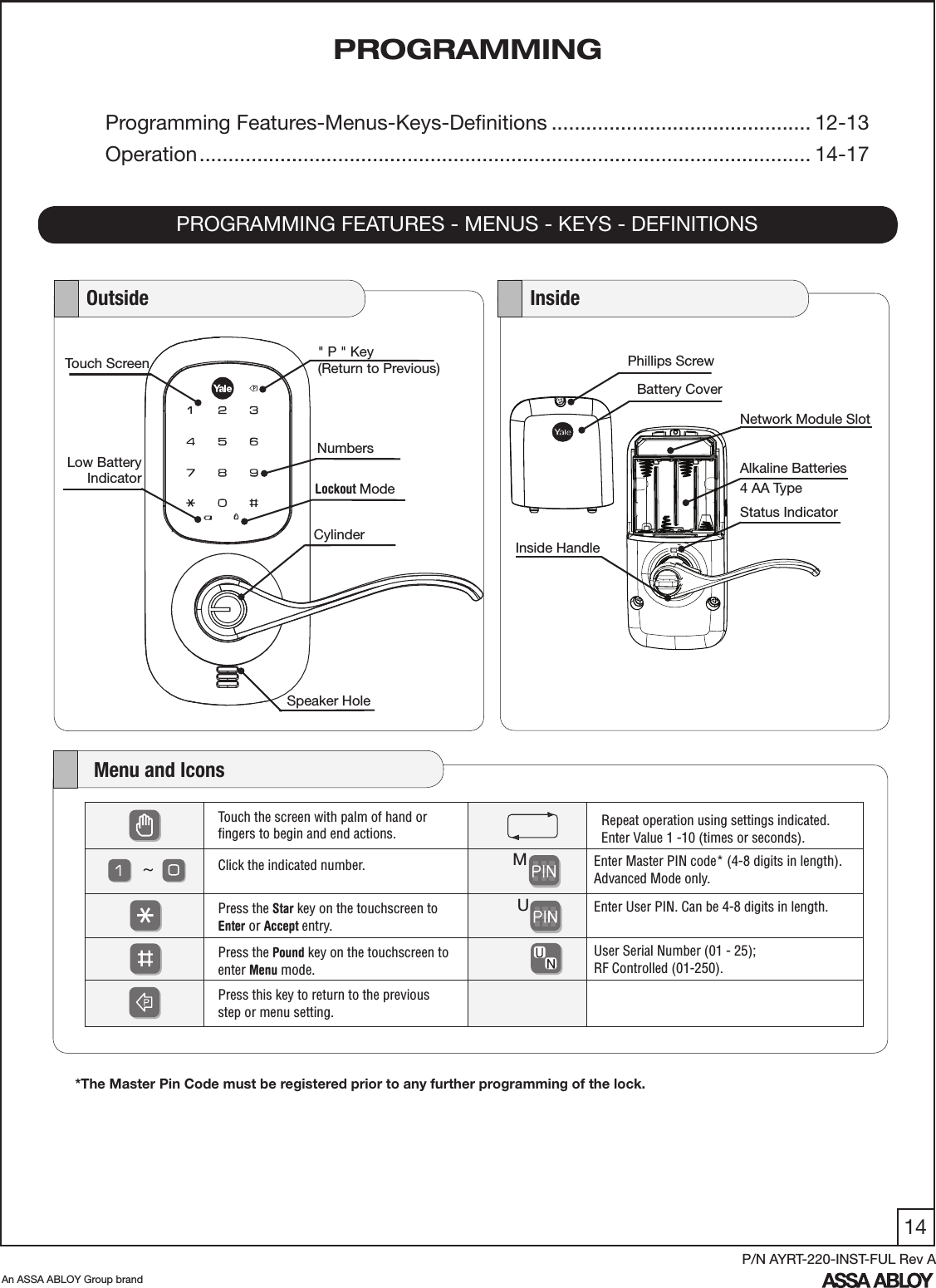 14An ASSA ABLOY Group brandP/N AYRT-220-INST-FUL Rev APROGRAMMINGPROGRAMMING FEATURES - MENUS - KEYS - DEFINITIONSProgramming Features-Menus-Keys-Deﬁnitions ............................................. 12-13Operation .......................................................................................................... 14-17Phillips ScrewNetwork Module SlotAlkaline Batteries4 AA TypeInside HandleStatus IndicatorBattery Cover   Outside    InsideSpeaker Hole  Lockout ModeCylinderLow BatteryIndicatorNumbersTouch Screen &quot; P &quot; Key(Return to Previous)    Menu and IconsTouch the screen with palm of hand or ﬁngers to begin and end actions.    Repeat operation using settings indicated.Enter Value 1 -10 (times or seconds). Click the indicated number.     Enter Master PIN code* (4-8 digits in length). Advanced Mode only. Press the Star key on the touchscreen to Enter or Accept entry.     Enter User PIN. Can be 4-8 digits in length.Press the Pound key on the touchscreen to enter Menu mode.User Serial Number (01 - 25);  RF Controlled (01-250).Press this key to return to the previous  step or menu setting. MU~*The Master Pin Code must be registered prior to any further programming of the lock.