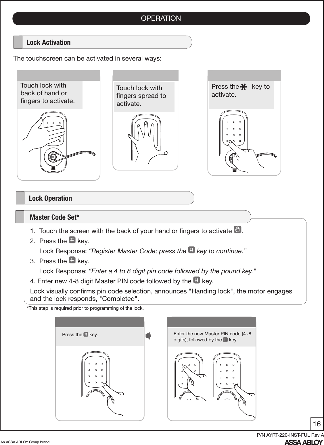 16An ASSA ABLOY Group brandP/N AYRT-220-INST-FUL Rev AOPERATION1Press the   key. Enter the new Master PIN code (4~8 digits), followed by the  key.      Lock ActivationThe touchscreen can be activated in several ways:    Lock Operation      Touch lock with  back of hand or  ﬁngers to activate.Press the       key to activate.   Touch lock with  ﬁngers spread to activate.1.  Touch the screen with the back of your hand or ﬁngers to activate  . 2.  Press the   key.      Lock Response: “Register Master Code; press the   key to continue.”3.  Press the   key.     Lock Response: “Enter a 4 to 8 digit pin code followed by the pound key.&quot;4. Enter new 4-8 digit Master PIN code followed by the   key.Lock visually conﬁrms pin code selection, announces &quot;Handing lock&quot;, the motor engages and the lock responds, &quot;Completed&quot;.    Master Code Set**This step is required prior to programming of the lock.