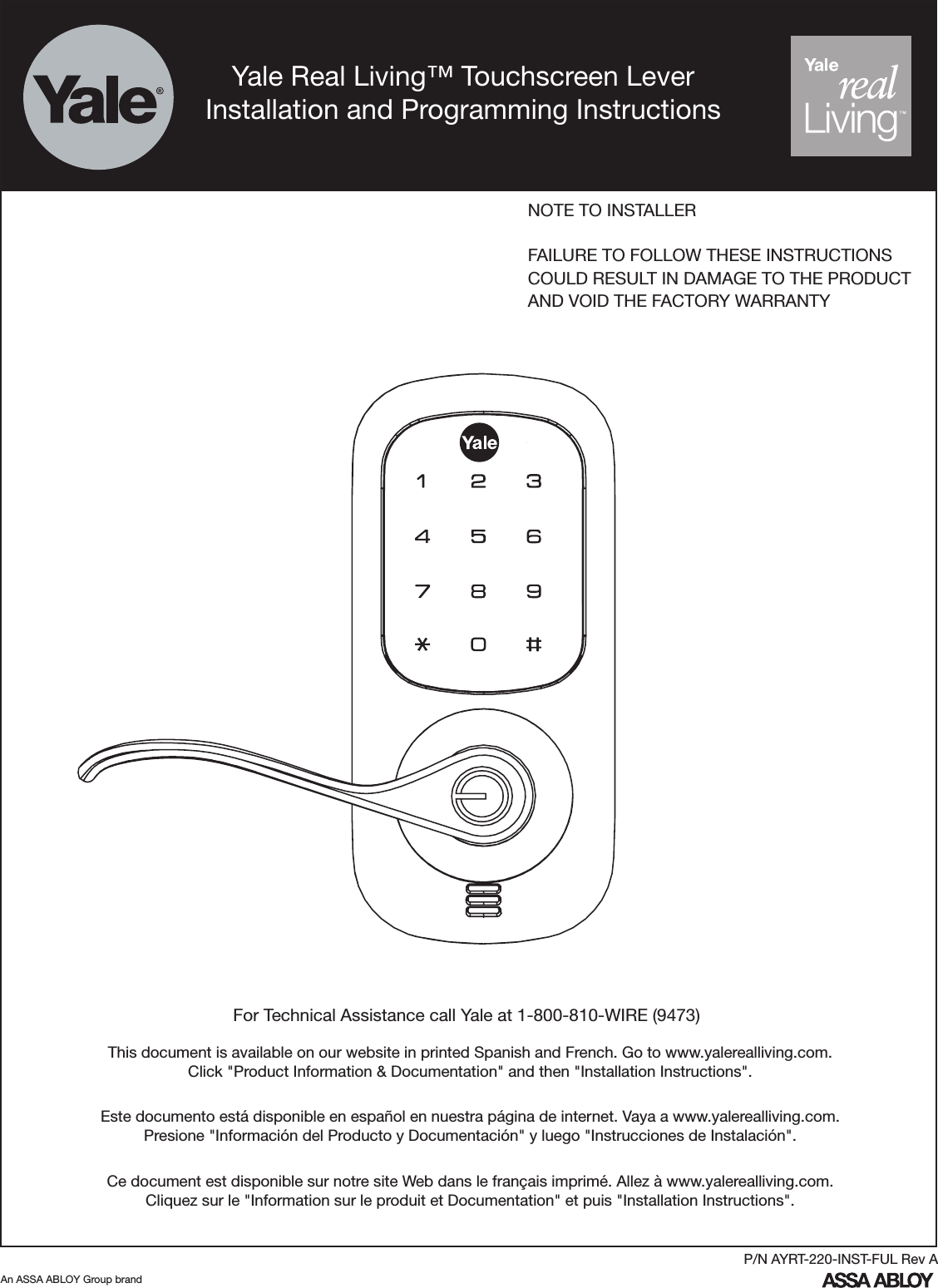 For Technical Assistance call Yale at 1-800-810-WIRE (9473)NOTE TO INSTALLERFAILURE TO FOLLOW THESE INSTRUCTIONSCOULD RESULT IN DAMAGE TO THE PRODUCTAND VOID THE FACTORY WARRANTYAn ASSA ABLOY Group brandP/N AYRT-220-INST-FUL Rev AThis document is available on our website in printed Spanish and French. Go to www.yalerealliving.com.  Click &quot;Product Information &amp; Documentation&quot; and then &quot;Installation Instructions&quot;.Este documento está disponible en español en nuestra página de internet. Vaya a www.yalerealliving.com.  Presione &quot;Información del Producto y Documentación&quot; y luego &quot;Instrucciones de Instalación&quot;.Ce document est disponible sur notre site Web dans le français imprimé. Allez à www.yalerealliving.com. Cliquez sur le &quot;Information sur le produit et Documentation&quot; et puis &quot;Installation Instructions&quot;.Yale Real Living™ Touchscreen LeverInstallation and Programming Instructions