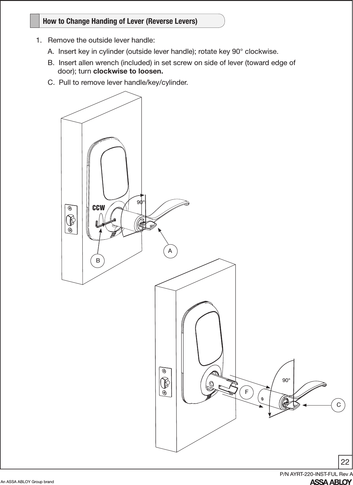 22An ASSA ABLOY Group brandP/N AYRT-220-INST-FUL Rev A   How to Change Handing of Lever (Reverse Levers)1.   Remove the outside lever handle:A.  Insert key in cylinder (outside lever handle); rotate key 90° clockwise. B.  Insert allen wrench (included) in set screw on side of lever (toward edge of          door); turn clockwise to loosen.C.  Pull to remove lever handle/key/cylinder.   BCCWFC90°A90°