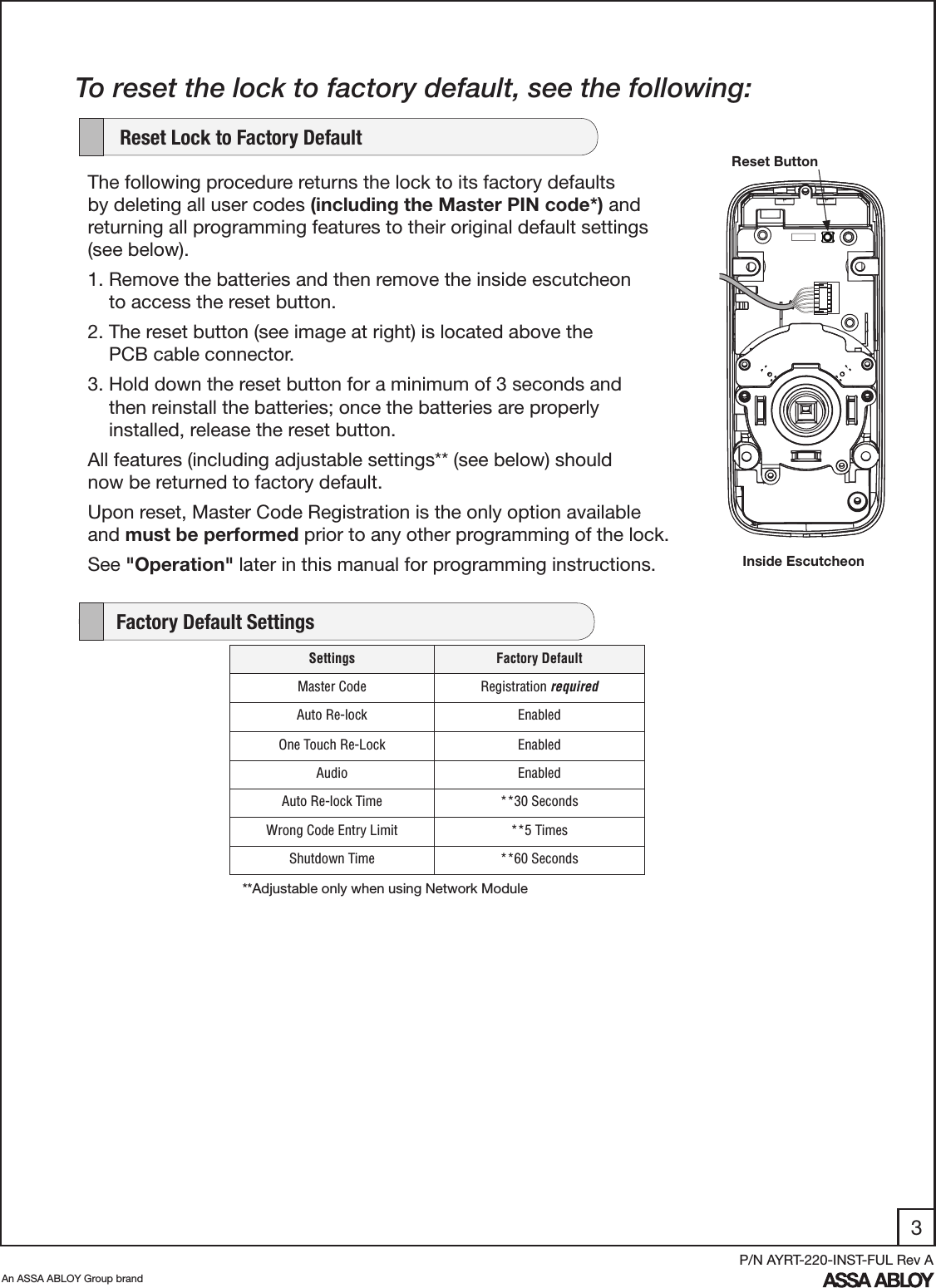3An ASSA ABLOY Group brandP/N AYRT-220-INST-FUL Rev A    Factory Default SettingsTo reset the lock to factory default, see the following:The following procedure returns the lock to its factory defaults by deleting all user codes (including the Master PIN code*) and returning all programming features to their original default settings (see below).  1. Remove the batteries and then remove the inside escutcheon           to access the reset button.2. The reset button (see image at right) is located above the            PCB cable connector. 3. Hold down the reset button for a minimum of 3 seconds and          then reinstall the batteries; once the batteries are properly              installed, release the reset button. All features (including adjustable settings** (see below) should     now be returned to factory default.Upon reset, Master Code Registration is the only option available and must be performed prior to any other programming of the lock.See &quot;Operation&quot; later in this manual for programming instructions.    Reset Lock to Factory DefaultReset ButtonInside EscutcheonSettings Factory DefaultMaster Code Registration requiredAuto Re-lock EnabledOne Touch Re-Lock EnabledAudio EnabledAuto Re-lock Time **30 SecondsWrong Code Entry Limit **5 TimesShutdown Time **60 Seconds**Adjustable only when using Network Module