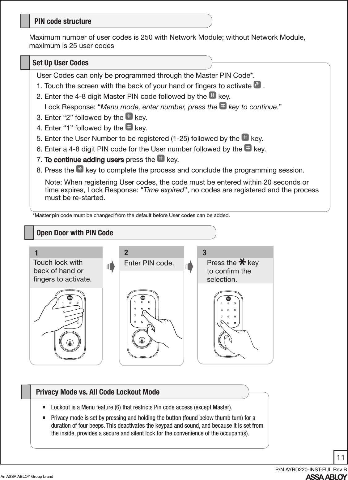 11An ASSA ABLOY Group brandP/N AYRD220-INST-FUL Rev BUser Codes can only be programmed through the Master PIN Code*.1. Touch the screen with the back of your hand or ﬁngers to activate   .         2. Enter the 4-8 digit Master PIN code followed by the   key.     Lock Response: “Menu mode, enter number, press the   key to continue.”3. Enter “2” followed by the   key. 4. Enter “1” followed by the   key. 5. Enter the User Number to be registered (1-25) followed by the   key. 6. Enter a 4-8 digit PIN code for the User number followed by the   key. 7. To continue adding users press the   key.8. Press the   key to complete the process and conclude the programming session.   Set Up User CodesNote: When registering User codes, the code must be entered within 20 seconds or time expires, Lock Response: “Time expired”, no codes are registered and the process must be re-started.   3Press the   key  to conﬁrm the selection. Enter PIN code.   2   1Touch lock with  back of hand or  ﬁngers to activate.    PIN code structureMaximum number of user codes is 250 with Network Module; without Network Module, maximum is 25 user codes   Open Door with PIN Code Lockout is a Menu feature (6) that restricts Pin code access (except Master). Privacy mode is set by pressing and holding the button (found below thumb turn) for a duration of four beeps. This deactivates the keypad and sound, and because it is set from the inside, provides a secure and silent lock for the convenience of the occupant(s).      Privacy Mode vs. All Code Lockout Mode  *Master pin code must be changed from the default before User codes can be added.