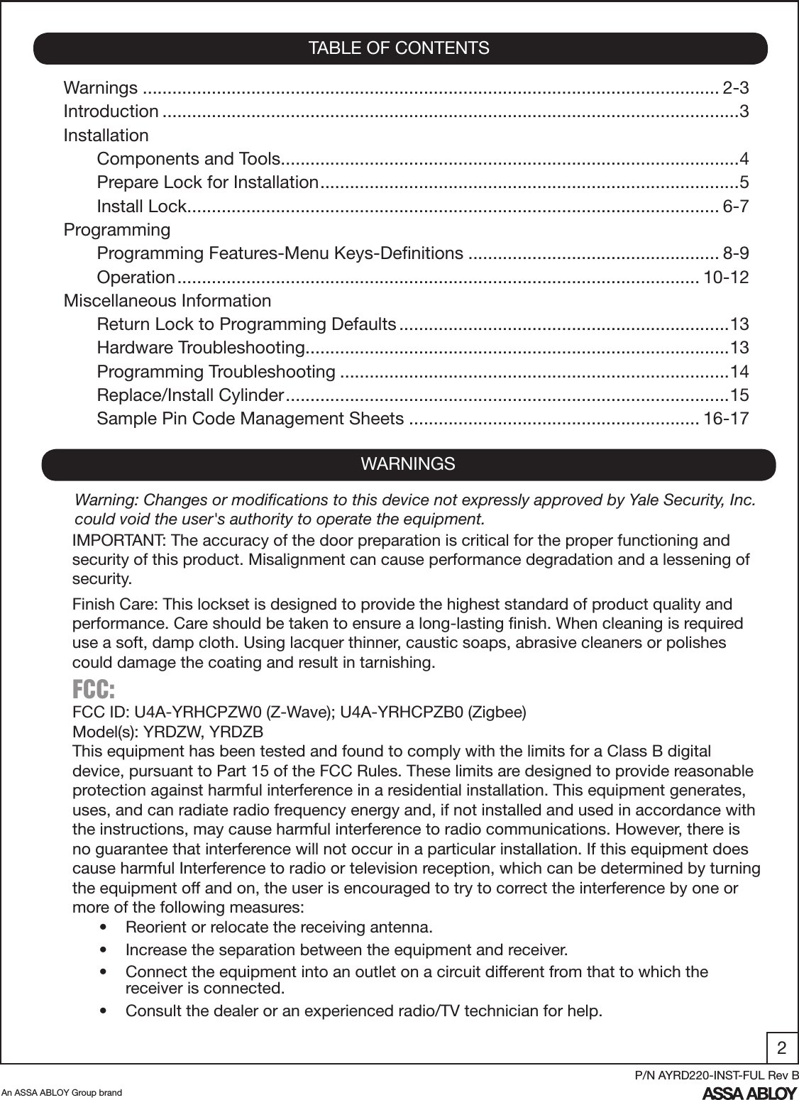 2An ASSA ABLOY Group brandP/N AYRD220-INST-FUL Rev BWarnings ..................................................................................................................... 2-3Introduction .....................................................................................................................3InstallationComponents and Tools .............................................................................................4Prepare Lock for Installation .....................................................................................5Install Lock ............................................................................................................ 6-7ProgrammingProgramming Features-Menu Keys-Deﬁnitions ................................................... 8-9Operation .......................................................................................................... 10-12Miscellaneous InformationReturn Lock to Programming Defaults ...................................................................13Hardware Troubleshooting ......................................................................................13 Programming Troubleshooting ...............................................................................14Replace/Install Cylinder ..........................................................................................15Sample Pin Code Management Sheets ........................................................... 16-17TABLE OF CONTENTSWARNINGSFCC: FCC ID: U4A-YRHCPZW0 (Z-Wave); U4A-YRHCPZB0 (Zigbee)Model(s): YRDZW, YRDZBThis equipment has been tested and found to comply with the limits for a Class B digital device, pursuant to Part 15 of the FCC Rules. These limits are designed to provide reasonable protection against harmful interference in a residential installation. This equipment generates, uses, and can radiate radio frequency energy and, if not installed and used in accordance with the instructions, may cause harmful interference to radio communications. However, there is no guarantee that interference will not occur in a particular installation. If this equipment does cause harmful Interference to radio or television reception, which can be determined by turning the equipment off and on, the user is encouraged to try to correct the interference by one or more of the following measures:•  Reorient or relocate the receiving antenna.•  Increase the separation between the equipment and receiver.•  Connect the equipment into an outlet on a circuit different from that to which the         receiver is connected.•  Consult the dealer or an experienced radio/TV technician for help.IMPORTANT: The accuracy of the door preparation is critical for the proper functioning and security of this product. Misalignment can cause performance degradation and a lessening of security.Finish Care: This lockset is designed to provide the highest standard of product quality and performance. Care should be taken to ensure a long-lasting ﬁnish. When cleaning is required use a soft, damp cloth. Using lacquer thinner, caustic soaps, abrasive cleaners or polishes could damage the coating and result in tarnishing.Warning: Changes or modiﬁcations to this device not expressly approved by Yale Security, Inc. could void the user&apos;s authority to operate the equipment.