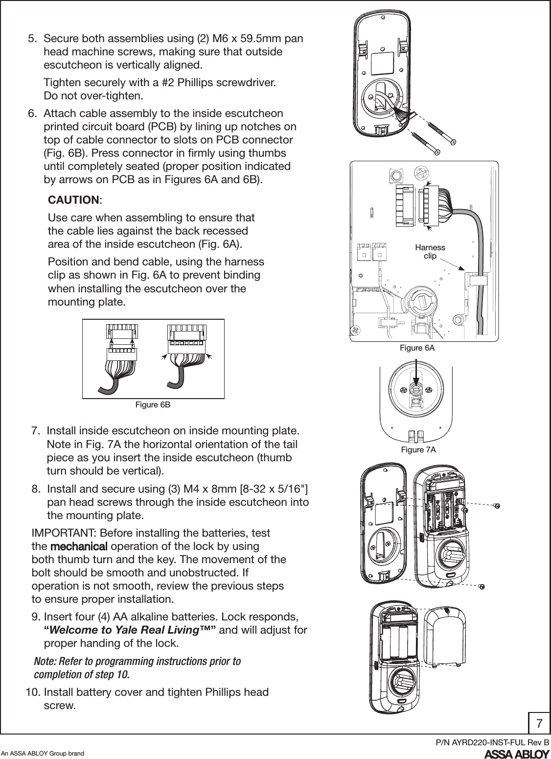 7An ASSA ABLOY Group brandP/N AYRD220-INST-FUL Rev B5.  Secure both assemblies using (2) M6 x 59.5mm pan       head machine screws, making sure that outside       escutcheon is vertically aligned.     Tighten securely with a #2 Phillips screwdriver.           Do not over-tighten. 7.  Install inside escutcheon on inside mounting plate.        Note in Fig. 7A the horizontal orientation of the tail       piece as you insert the inside escutcheon (thumb        turn should be vertical).6.  Attach cable assembly to the inside escutcheon       printed circuit board (PCB) by lining up notches on       top of cable connector to slots on PCB connector       (Fig. 6B). Press connector in ﬁrmly using thumbs       until completely seated (proper position indicated        by arrows on PCB as in Figures 6A and 6B).  CAUTION:  Use care when assembling to ensure that   the cable lies against the back recessed  area of the inside escutcheon (Fig. 6A).  Position and bend cable, using the harness    clip as shown in Fig. 6A to prevent binding    when installing the escutcheon over the   mounting plate. Figure 6AFigure 7AFigure 6BHarness clip  8.  Install and secure using (3) M4 x 8mm [8-32 x 5/16&quot;]         pan head screws through the inside escutcheon into         the mounting plate.  IMPORTANT: Before installing the batteries, test          the mechanical operation of the lock by using        both thumb turn and the key. The movement of the      bolt should be smooth and unobstructed. If        operation is not smooth, review the previous steps     to ensure proper installation.  9. Insert four (4) AA alkaline batteries. Lock responds,              “Welcome to Yale Real Living™” and will adjust for        proper handing of the lock.   Note: Refer to programming instructions prior to     completion of step 10.10. Install battery cover and tighten Phillips head        screw.