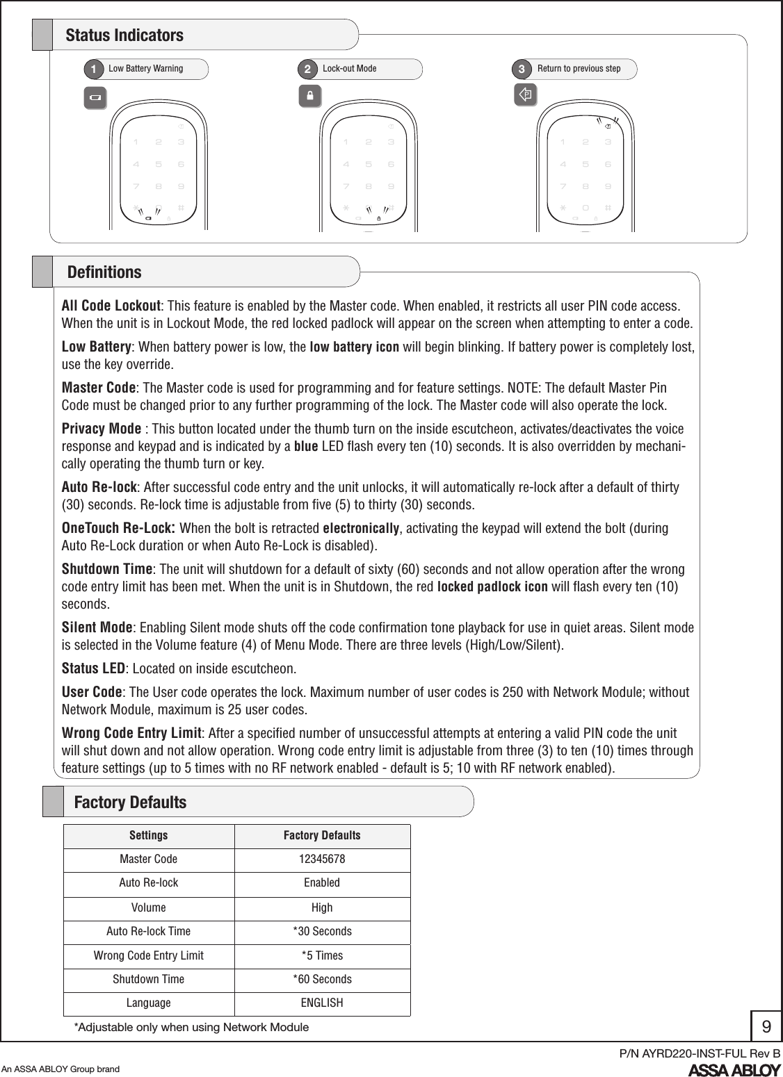 9An ASSA ABLOY Group brandP/N AYRD220-INST-FUL Rev B   Low Battery Warning1   Lock-out Mode2     Return to previous step3    Status IndicatorsAll Code Lockout: This feature is enabled by the Master code. When enabled, it restricts all user PIN code access. When the unit is in Lockout Mode, the red locked padlock will appear on the screen when attempting to enter a code.Low Battery: When battery power is low, the low battery icon will begin blinking. If battery power is completely lost, use the key override. Master Code: The Master code is used for programming and for feature settings. NOTE: The default Master Pin Code must be changed prior to any further programming of the lock. The Master code will also operate the lock.Privacy Mode : This button located under the thumb turn on the inside escutcheon, activates/deactivates the voice response and keypad and is indicated by a blue LED ﬂash every ten (10) seconds. It is also overridden by mechani-cally operating the thumb turn or key.Auto Re-lock: After successful code entry and the unit unlocks, it will automatically re-lock after a default of thirty (30) seconds. Re-lock time is adjustable from ﬁve (5) to thirty (30) seconds.OneTouch Re-Lock: When the bolt is retracted electronically, activating the keypad will extend the bolt (during Auto Re-Lock duration or when Auto Re-Lock is disabled). Shutdown Time: The unit will shutdown for a default of sixty (60) seconds and not allow operation after the wrong code entry limit has been met. When the unit is in Shutdown, the red locked padlock icon will ﬂash every ten (10) seconds.Silent Mode: Enabling Silent mode shuts off the code conﬁrmation tone playback for use in quiet areas. Silent mode is selected in the Volume feature (4) of Menu Mode. There are three levels (High/Low/Silent).Status LED: Located on inside escutcheon. User Code: The User code operates the lock. Maximum number of user codes is 250 with Network Module; without Network Module, maximum is 25 user codes.Wrong Code Entry Limit: After a speciﬁed number of unsuccessful attempts at entering a valid PIN code the unit will shut down and not allow operation. Wrong code entry limit is adjustable from three (3) to ten (10) times through feature settings (up to 5 times with no RF network enabled - default is 5; 10 with RF network enabled).     DeﬁnitionsSettings Factory DefaultsMaster Code 12345678Auto Re-lock EnabledVolume HighAuto Re-lock Time *30 SecondsWrong Code Entry Limit *5 TimesShutdown Time *60 SecondsLanguage ENGLISH    Factory Defaults*Adjustable only when using Network Module