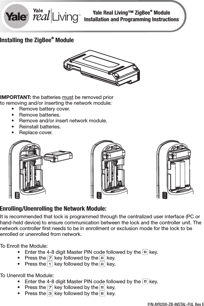 ®Yale Real Living™ ZigBee  ModuleInstallation and Programming Instructions®Installing the ZigBee  ModuleIt is recommended that lock is programmed through the centralized user interface (PC or hand-held device) to ensure communication between the lock and the controller unit. The network controller ﬁrst needs to be in enrollment or exclusion mode for the lock to be enrolled or unenrolled from network. To Enroll the Module:  •  Enter the 4-8 digit Master PIN code followed by the      key.  •  Press the      key followed by the      key.  •  Press the      key followed by the      key.To Unenroll the Module:  •  Enter the 4-8 digit Master PIN code followed by the      key.  •  Press the      key followed by the      key.  •  Press the      key followed by the      key.Enrolling/Unenrolling the Network Module:IMPORTANT: the batteries must be removed prior to removing and/or inserting the network module:  •  Remove battery cover.  •  Remove batteries.  •  Remove and/or insert network module.  •  Reinstall batteries.  •  Replace cover.P/N AYR200-ZB-INSTAL-FUL Rev E