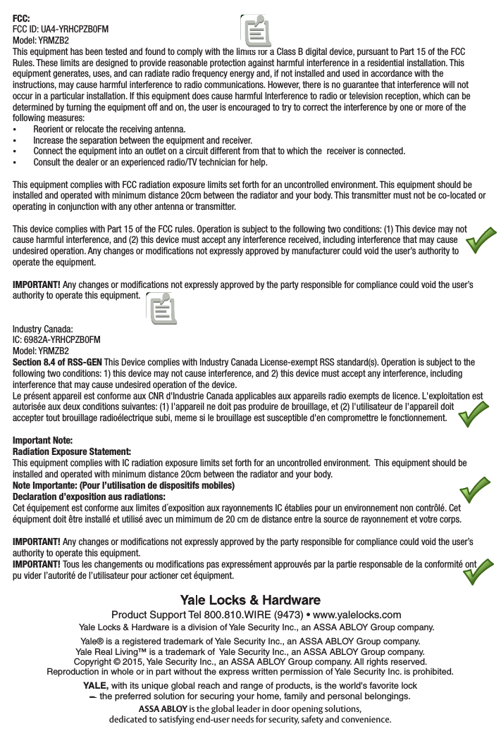 FCC:FCC ID: UA4-YRHCPZB0FM Model: YRMZB2This equipment has been tested and found to comply with the limits for a Class B digital device, pursuant to Part 15 of the FCC Rules. These limits are designed to provide reasonable protection against harmful interference in a residential installation. This equipment generates, uses, and can radiate radio frequency energy and, if not installed and used in accordance with the instructions, may cause harmful interference to radio communications. However, there is no guarantee that interference will not occur in a particular installation. If this equipment does cause harmful Interference to radio or television reception, which can be determined by turning the equipment off and on, the user is encouraged to try to correct the interference by one or more of the following measures: Reorient or relocate the receiving antenna. Increase the separation between the equipment and receiver. Connect the equipment into an outlet on a circuit different from that to which the  receiver is connected. Consult the dealer or an experienced radio/TV technician for help.This equipment complies with FCC radiation exposure limits set forth for an uncontrolled environment. This equipment should be installed and operated with minimum distance 20cm between the radiator and your body. This transmitter must not be co-located or operating in conjunction with any other antenna or transmitter.This device complies with Part 15 of the FCC rules. Operation is subject to the following two conditions: (1) This device may not cause harmful interference, and (2) this device must accept any interference received, including interference that may cause undesired operation. Any changes or modiﬁcations not expressly approved by manufacturer could void the user’s authority to operate the equipment.IMPORTANT! Any changes or modiﬁcations not expressly approved by the party responsible for compliance could void the user’s authority to operate this equipment.Industry Canada:IC: 6982A-YRHCPZB0FMModel: YRMZB2Section 8.4 of RSS-GEN This Device complies with Industry Canada License-exempt RSS standard(s). Operation is subject to the following two conditions: 1) this device may not cause interference, and 2) this device must accept any interference, including interference that may cause undesired operation of the device.Le présent appareil est conforme aux CNR d&apos;Industrie Canada applicables aux appareils radio exempts de licence. L&apos;exploitation est autorisée aux deux conditions suivantes: (1) l&apos;appareil ne doit pas produire de brouillage, et (2) l&apos;utilisateur de l&apos;appareil doit accepter tout brouillage radioélectrique subi, meme si le brouillage est susceptible d&apos;en compromettre le fonctionnement.Important Note:Radiation Exposure Statement:This equipment complies with IC radiation exposure limits set forth for an uncontrolled environment.  This equipment should be installed and operated with minimum distance 20cm between the radiator and your body.Note Importante: (Pour l’utilisation de dispositifs mobiles)Declaration d’exposition aus radiations:Cet équipement est conforme aux limites d´exposition aux rayonnements IC établies pour un environnement non contrôlé. Cet équipment doit être installé et utilisé avec un mimimum de 20 cm de distance entre la source de rayonnement et votre corps.IMPORTANT! Any changes or modiﬁcations not expressly approved by the party responsible for compliance could void the user’s authority to operate this equipment.IMPORTANT! Tous les changements ou modiﬁcations pas expressément approuvés par la partie responsable de la conformité ont pu vider l’autorité de l’utilisateur pour actioner cet équipment.Product Support Tel 800.810.WIRE (9473) • www.yalelocks.comYale® is a registered trademark of Yale Security Inc., an ASSA ABLOY Group company. Yale Real Living™ is a trademark of  Yale Security Inc., an ASSA ABLOY Group company.Copyright © 2015, Yale Security Inc., an ASSA ABLOY Group company. All rights reserved.  Reproduction in whole or in part without the express written permission of Yale Security Inc. is prohibited.Yale Locks &amp; Hardware is a division of Yale Security Inc., an ASSA ABLOY Group company.YALE, with its unique global reach and range of products, is the world&apos;s favorite lock–  the preferred solution for securing your home, family and personal belongings.ASSA ABLOY is the global leader in door opening solutions, dedicated to satisfying end-user needs for security, safety and convenience.