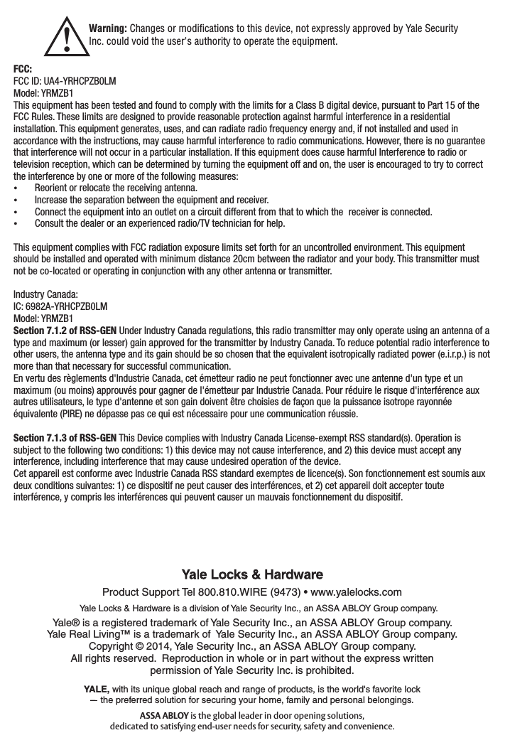 !Warning: Changes or modiﬁcations to this device, not expressly approved by Yale Security Inc. could void the user&apos;s authority to operate the equipment.FCC:FCC ID: UA4-YRHCPZB0LM Model: YRMZB1This equipment has been tested and found to comply with the limits for a Class B digital device, pursuant to Part 15 of the FCC Rules. These limits are designed to provide reasonable protection against harmful interference in a residential installation. This equipment generates, uses, and can radiate radio frequency energy and, if not installed and used in accordance with the instructions, may cause harmful interference to radio communications. However, there is no guarantee that interference will not occur in a particular installation. If this equipment does cause harmful Interference to radio or television reception, which can be determined by turning the equipment off and on, the user is encouraged to try to correct the interference by one or more of the following measures: Reorient or relocate the receiving antenna. Increase the separation between the equipment and receiver. Connect the equipment into an outlet on a circuit different from that to which the  receiver is connected. Consult the dealer or an experienced radio/TV technician for help.This equipment complies with FCC radiation exposure limits set forth for an uncontrolled environment. This equipment should be installed and operated with minimum distance 20cm between the radiator and your body. This transmitter must not be co-located or operating in conjunction with any other antenna or transmitter.Industry Canada:IC: 6982A-YRHCPZB0LMModel: YRMZB1Section 7.1.2 of RSS-GEN Under Industry Canada regulations, this radio transmitter may only operate using an antenna of a type and maximum (or lesser) gain approved for the transmitter by Industry Canada. To reduce potential radio interference to other users, the antenna type and its gain should be so chosen that the equivalent isotropically radiated power (e.i.r.p.) is not more than that necessary for successful communication.En vertu des règlements d&apos;Industrie Canada, cet émetteur radio ne peut fonctionner avec une antenne d&apos;un type et un maximum (ou moins) approuvés pour gagner de l&apos;émetteur par Industrie Canada. Pour réduire le risque d&apos;interférence aux autres utilisateurs, le type d&apos;antenne et son gain doivent être choisies de façon que la puissance isotrope rayonnée équivalente (PIRE) ne dépasse pas ce qui est nécessaire pour une communication réussie.Section 7.1.3 of RSS-GEN This Device complies with Industry Canada License-exempt RSS standard(s). Operation is subject to the following two conditions: 1) this device may not cause interference, and 2) this device must accept any interference, including interference that may cause undesired operation of the device.Cet appareil est conforme avec Industrie Canada RSS standard exemptes de licence(s). Son fonctionnement est soumis aux deux conditions suivantes: 1) ce dispositif ne peut causer des interférences, et 2) cet appareil doit accepter toute interférence, y compris les interférences qui peuvent causer un mauvais fonctionnement du dispositif.Product Support Tel 800.810.WIRE (9473) • www.yalelocks.comYale® is a registered trademark of Yale Security Inc., an ASSA ABLOY Group company. Yale Real Living™ is a trademark of  Yale Security Inc., an ASSA ABLOY Group company.Copyright © 2014, Yale Security Inc., an ASSA ABLOY Group company. All rights reserved.  Reproduction in whole or in part without the express written permission of Yale Security Inc. is prohibited.Yale Locks &amp; Hardware is a division of Yale Security Inc., an ASSA ABLOY Group company.YALE, with its unique global reach and range of products, is the world&apos;s favorite lock–  the preferred solution for securing your home, family and personal belongings.ASSA ABLOY is the global leader in door opening solutions, dedicated to satisfying end-user needs for security, safety and convenience.
